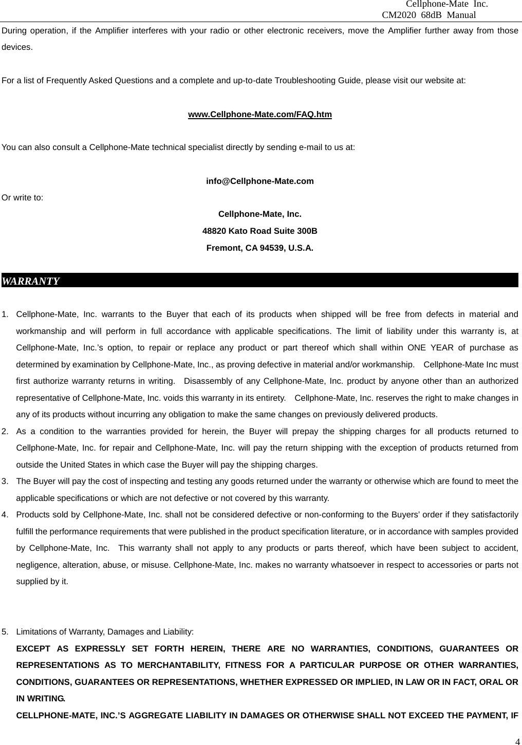                              Cellphone-Mate Inc.                         CM2020 68dB Manual  4During operation, if the Amplifier interferes with your radio or other electronic receivers, move the Amplifier further away from those devices.           For a list of Frequently Asked Questions and a complete and up-to-date Troubleshooting Guide, please visit our website at:  www.Cellphone-Mate.com/FAQ.htm  You can also consult a Cellphone-Mate technical specialist directly by sending e-mail to us at:  info@Cellphone-Mate.com  Or write to: Cellphone-Mate, Inc. 48820 Kato Road Suite 300B Fremont, CA 94539, U.S.A.  WARRANTY                                                                                           1.  Cellphone-Mate, Inc. warrants to the Buyer that each of its products when shipped will be free from defects in material and workmanship and will perform in full accordance with applicable specifications. The limit of liability under this warranty is, at Cellphone-Mate, Inc.’s option, to repair or replace any product or part thereof which shall within ONE YEAR of purchase as determined by examination by Cellphone-Mate, Inc., as proving defective in material and/or workmanship.    Cellphone-Mate Inc must first authorize warranty returns in writing.  Disassembly of any Cellphone-Mate, Inc. product by anyone other than an authorized representative of Cellphone-Mate, Inc. voids this warranty in its entirety.    Cellphone-Mate, Inc. reserves the right to make changes in any of its products without incurring any obligation to make the same changes on previously delivered products. 2.  As a condition to the warranties provided for herein, the Buyer will prepay the shipping charges for all products returned to Cellphone-Mate, Inc. for repair and Cellphone-Mate, Inc. will pay the return shipping with the exception of products returned from outside the United States in which case the Buyer will pay the shipping charges. 3.  The Buyer will pay the cost of inspecting and testing any goods returned under the warranty or otherwise which are found to meet the applicable specifications or which are not defective or not covered by this warranty.   4.  Products sold by Cellphone-Mate, Inc. shall not be considered defective or non-conforming to the Buyers’ order if they satisfactorily fulfill the performance requirements that were published in the product specification literature, or in accordance with samples provided by Cellphone-Mate, Inc.  This warranty shall not apply to any products or parts thereof, which have been subject to accident, negligence, alteration, abuse, or misuse. Cellphone-Mate, Inc. makes no warranty whatsoever in respect to accessories or parts not supplied by it.   5.  Limitations of Warranty, Damages and Liability:   EXCEPT AS EXPRESSLY SET FORTH HEREIN, THERE ARE NO WARRANTIES, CONDITIONS, GUARANTEES OR REPRESENTATIONS AS TO MERCHANTABILITY, FITNESS FOR A PARTICULAR PURPOSE OR OTHER WARRANTIES, CONDITIONS, GUARANTEES OR REPRESENTATIONS, WHETHER EXPRESSED OR IMPLIED, IN LAW OR IN FACT, ORAL OR IN WRITING. CELLPHONE-MATE, INC.’S AGGREGATE LIABILITY IN DAMAGES OR OTHERWISE SHALL NOT EXCEED THE PAYMENT, IF 