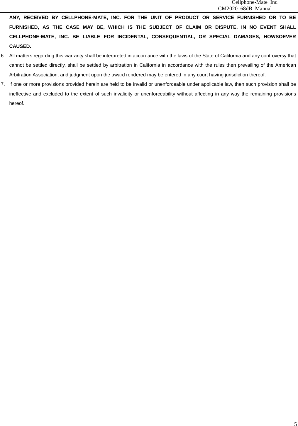                              Cellphone-Mate Inc.                         CM2020 68dB Manual  5ANY, RECEIVED BY CELLPHONE-MATE, INC. FOR THE UNIT OF PRODUCT OR SERVICE FURNISHED OR TO BE FURNISHED, AS THE CASE MAY BE, WHICH IS THE SUBJECT OF CLAIM OR DISPUTE. IN NO EVENT SHALL CELLPHONE-MATE, INC. BE LIABLE FOR INCIDENTAL, CONSEQUENTIAL, OR SPECIAL DAMAGES, HOWSOEVER CAUSED. 6.  All matters regarding this warranty shall be interpreted in accordance with the laws of the State of California and any controversy that cannot be settled directly, shall be settled by arbitration in California in accordance with the rules then prevailing of the American Arbitration Association, and judgment upon the award rendered may be entered in any court having jurisdiction thereof. 7.  If one or more provisions provided herein are held to be invalid or unenforceable under applicable law, then such provision shall be ineffective and excluded to the extent of such invalidity or unenforceability without affecting in any way the remaining provisions hereof.    