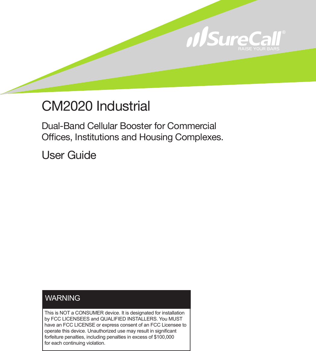 CM2020 IndustrialDual-Band Cellular Booster for Commercial Oces, Institutions and Housing Complexes.User GuideThis is NOT a CONSUMER device. It is designated for installation by FCC LICENSEES and QUALIFIED INSTALLERS. You MUST have an FCC LICENSE or express consent of an FCC Licensee to operate this device. Unauthorized use may result in signicant forfeiture penalties, including penalties in excess of $100,000 for each continuing violation.WARNING