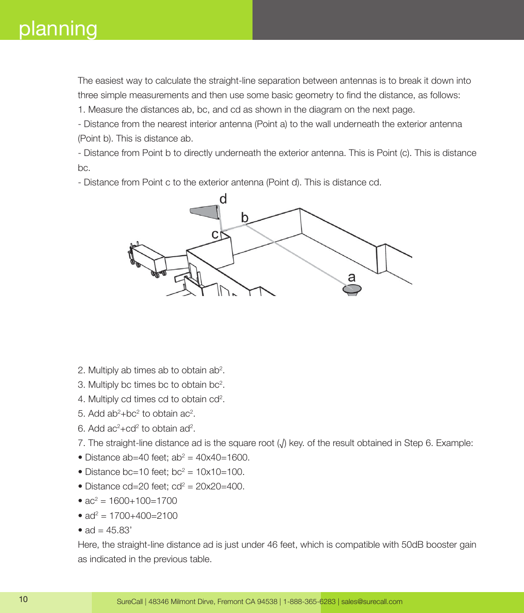 SureCall | 48346 Milmont Dirve, Fremont CA 94538 | 1-888-365-6283 | sales@surecall.com10planningThe easiest way to calculate the straight-line separation between antennas is to break it down into three simple measurements and then use some basic geometry to nd the distance, as follows:1. Measure the distances ab, bc, and cd as shown in the diagram on the next page.- Distance from the nearest interior antenna (Point a) to the wall underneath the exterior antenna (Point b). This is distance ab.- Distance from Point b to directly underneath the exterior antenna. This is Point (c). This is distance bc. - Distance from Point c to the exterior antenna (Point d). This is distance cd.2. Multiply ab times ab to obtain ab2.3. Multiply bc times bc to obtain bc2.4. Multiply cd times cd to obtain cd2.5. Add ab2+bc2 to obtain ac2.6. Add ac2+cd2 to obtain ad2.7. The straight-line distance ad is the square root (√) key. of the result obtained in Step 6. Example:• Distance ab=40 feet; ab2 = 40x40=1600. • Distance bc=10 feet; bc2 = 10x10=100.• Distance cd=20 feet; cd2 = 20x20=400.• ac2 = 1600+100=1700• ad2 = 1700+400=2100• ad = 45.83’Here, the straight-line distance ad is just under 46 feet, which is compatible with 50dB booster gain as indicated in the previous table.