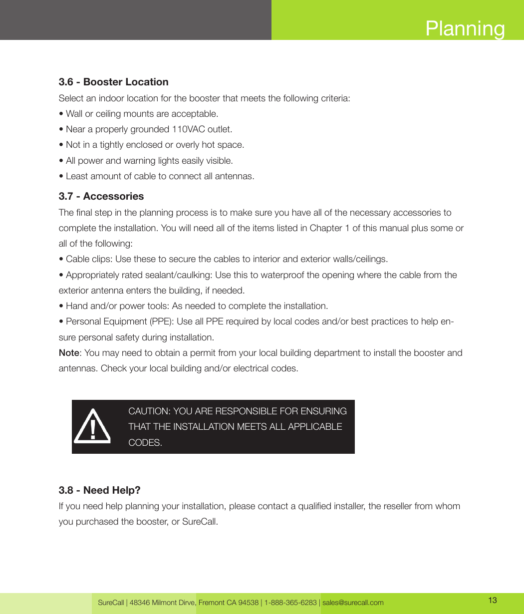 SureCall | 48346 Milmont Dirve, Fremont CA 94538 | 1-888-365-6283 | sales@surecall.com 13Planning3.6 - Booster LocationSelect an indoor location for the booster that meets the following criteria: • Wall or ceiling mounts are acceptable.• Near a properly grounded 110VAC outlet.• Not in a tightly enclosed or overly hot space.• All power and warning lights easily visible.• Least amount of cable to connect all antennas.3.7 - AccessoriesThe nal step in the planning process is to make sure you have all of the necessary accessories to complete the installation. You will need all of the items listed in Chapter 1 of this manual plus some or all of the following:• Cable clips: Use these to secure the cables to interior and exterior walls/ceilings.• Appropriately rated sealant/caulking: Use this to waterproof the opening where the cable from theexterior antenna enters the building, if needed.• Hand and/or power tools: As needed to complete the installation.• Personal Equipment (PPE): Use all PPE required by local codes and/or best practices to help en-sure personal safety during installation.Note: You may need to obtain a permit from your local building department to install the booster and antennas. Check your local building and/or electrical codes. 3.8 - Need Help?If you need help planning your installation, please contact a qualied installer, the reseller from whom you purchased the booster, or SureCall.CAUTION: YOU ARE RESPONSIBLE FOR ENSURING THAT THE INSTALLATION MEETS ALL APPLICABLE CODES.