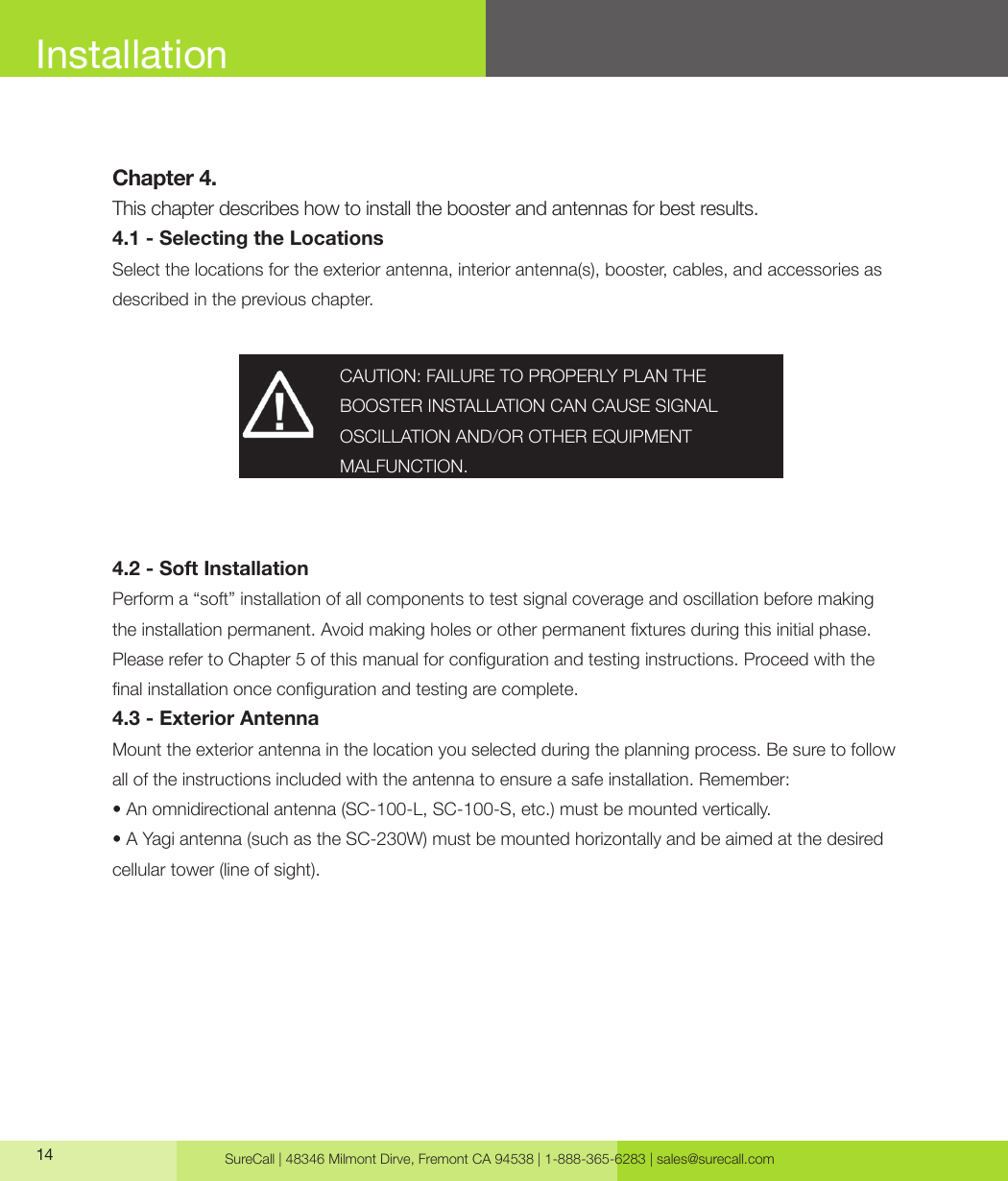 SureCall | 48346 Milmont Dirve, Fremont CA 94538 | 1-888-365-6283 | sales@surecall.com14InstallationChapter 4.This chapter describes how to install the booster and antennas for best results.4.1 - Selecting the LocationsSelect the locations for the exterior antenna, interior antenna(s), booster, cables, and accessories as described in the previous chapter.4.2 - Soft InstallationPerform a “soft” installation of all components to test signal coverage and oscillation before making the installation permanent. Avoid making holes or other permanent xtures during this initial phase. Please refer to Chapter 5 of this manual for conguration and testing instructions. Proceed with the nal installation once conguration and testing are complete.4.3 - Exterior AntennaMount the exterior antenna in the location you selected during the planning process. Be sure to follow all of the instructions included with the antenna to ensure a safe installation. Remember:• An omnidirectional antenna (SC-100-L, SC-100-S, etc.) must be mounted vertically. • A Yagi antenna (such as the SC-230W) must be mounted horizontally and be aimed at the desired cellular tower (line of sight).CAUTION: FAILURE TO PROPERLY PLAN THE BOOSTER INSTALLATION CAN CAUSE SIGNAL OSCILLATION AND/OR OTHER EQUIPMENT MALFUNCTION.