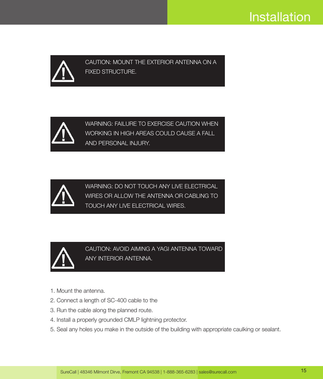 SureCall | 48346 Milmont Dirve, Fremont CA 94538 | 1-888-365-6283 | sales@surecall.com 15InstallationCAUTION: MOUNT THE EXTERIOR ANTENNA ON A FIXED STRUCTURE.WARNING: FAILURE TO EXERCISE CAUTION WHEN WORKING IN HIGH AREAS COULD CAUSE A FALL AND PERSONAL INJURY.WARNING: DO NOT TOUCH ANY LIVE ELECTRICAL WIRES OR ALLOW THE ANTENNA OR CABLING TO TOUCH ANY LIVE ELECTRICAL WIRES.CAUTION: AVOID AIMING A YAGI ANTENNA TOWARD ANY INTERIOR ANTENNA.1. Mount the antenna.2. Connect a length of SC-400 cable to the3. Run the cable along the planned route.4. Install a properly grounded CMLP lightning protector.5. Seal any holes you make in the outside of the building with appropriate caulking or sealant.