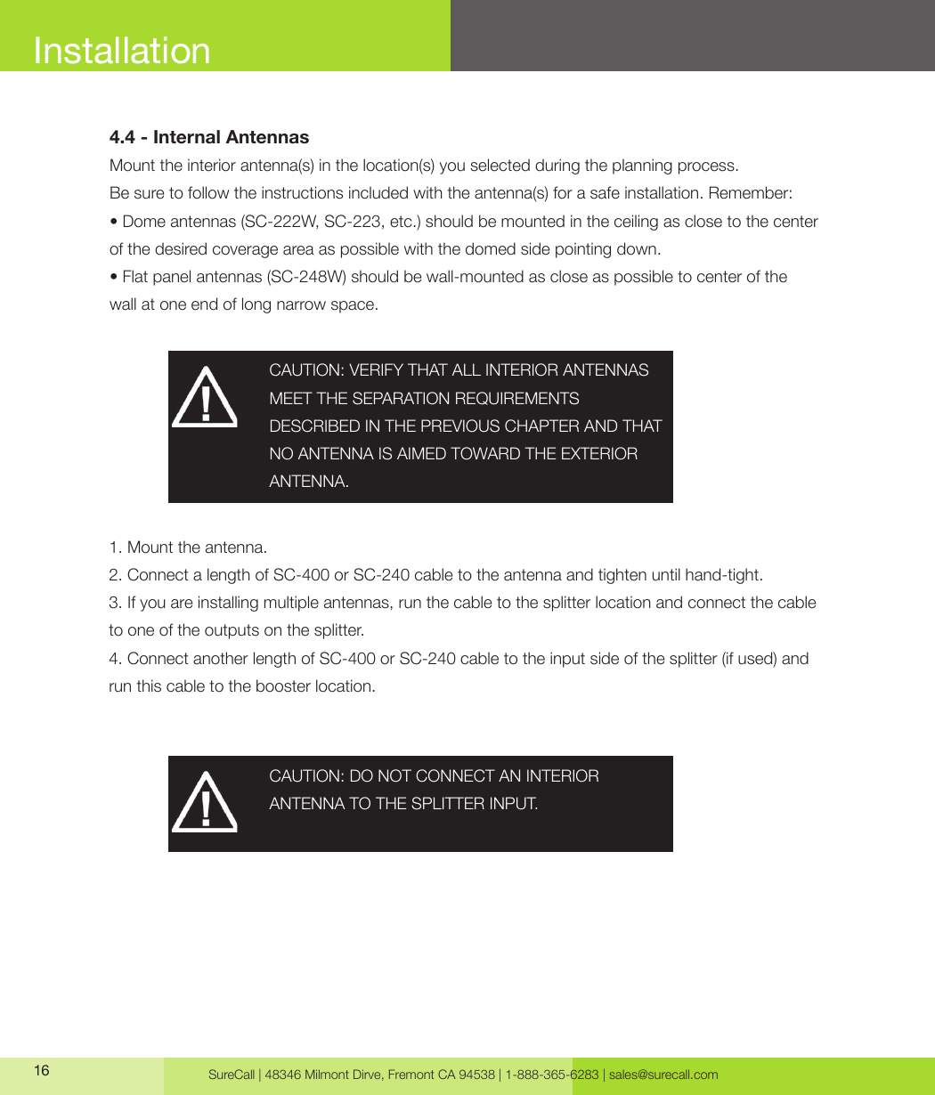 SureCall | 48346 Milmont Dirve, Fremont CA 94538 | 1-888-365-6283 | sales@surecall.com16 CAUTION: VERIFY THAT ALL INTERIOR ANTENNAS MEET THE SEPARATION REQUIREMENTSDESCRIBED IN THE PREVIOUS CHAPTER AND THAT NO ANTENNA IS AIMED TOWARD THE EXTERIOR ANTENNA.CAUTION: DO NOT CONNECT AN INTERIOR ANTENNA TO THE SPLITTER INPUT.4.4 - Internal AntennasMount the interior antenna(s) in the location(s) you selected during the planning process. Be sure to follow the instructions included with the antenna(s) for a safe installation. Remember:• Dome antennas (SC-222W, SC-223, etc.) should be mounted in the ceiling as close to the center of the desired coverage area as possible with the domed side pointing down.• Flat panel antennas (SC-248W) should be wall-mounted as close as possible to center of thewall at one end of long narrow space.1. Mount the antenna. 2. Connect a length of SC-400 or SC-240 cable to the antenna and tighten until hand-tight. 3. If you are installing multiple antennas, run the cable to the splitter location and connect the cable to one of the outputs on the splitter.4. Connect another length of SC-400 or SC-240 cable to the input side of the splitter (if used) and run this cable to the booster location.Installation