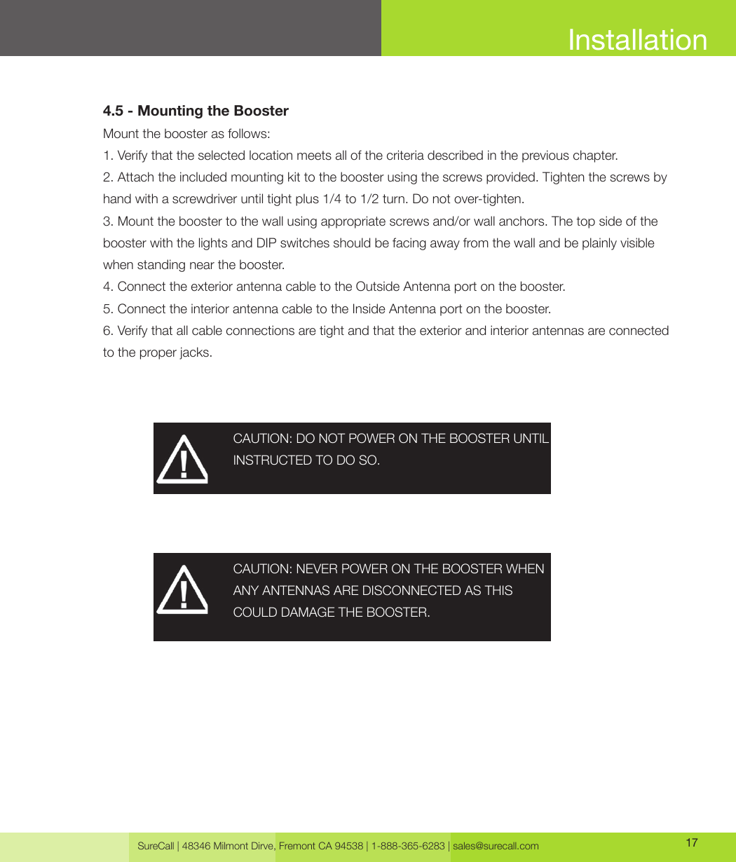 SureCall | 48346 Milmont Dirve, Fremont CA 94538 | 1-888-365-6283 | sales@surecall.com 174.5 - Mounting the BoosterMount the booster as follows:1. Verify that the selected location meets all of the criteria described in the previous chapter. 2. Attach the included mounting kit to the booster using the screws provided. Tighten the screws by hand with a screwdriver until tight plus 1/4 to 1/2 turn. Do not over-tighten.3. Mount the booster to the wall using appropriate screws and/or wall anchors. The top side of the booster with the lights and DIP switches should be facing away from the wall and be plainly visible when standing near the booster.4. Connect the exterior antenna cable to the Outside Antenna port on the booster.5. Connect the interior antenna cable to the Inside Antenna port on the booster.6. Verify that all cable connections are tight and that the exterior and interior antennas are connected to the proper jacks.CAUTION: DO NOT POWER ON THE BOOSTER UNTIL INSTRUCTED TO DO SO.CAUTION: NEVER POWER ON THE BOOSTER WHEN ANY ANTENNAS ARE DISCONNECTED AS THISCOULD DAMAGE THE BOOSTER.Installation