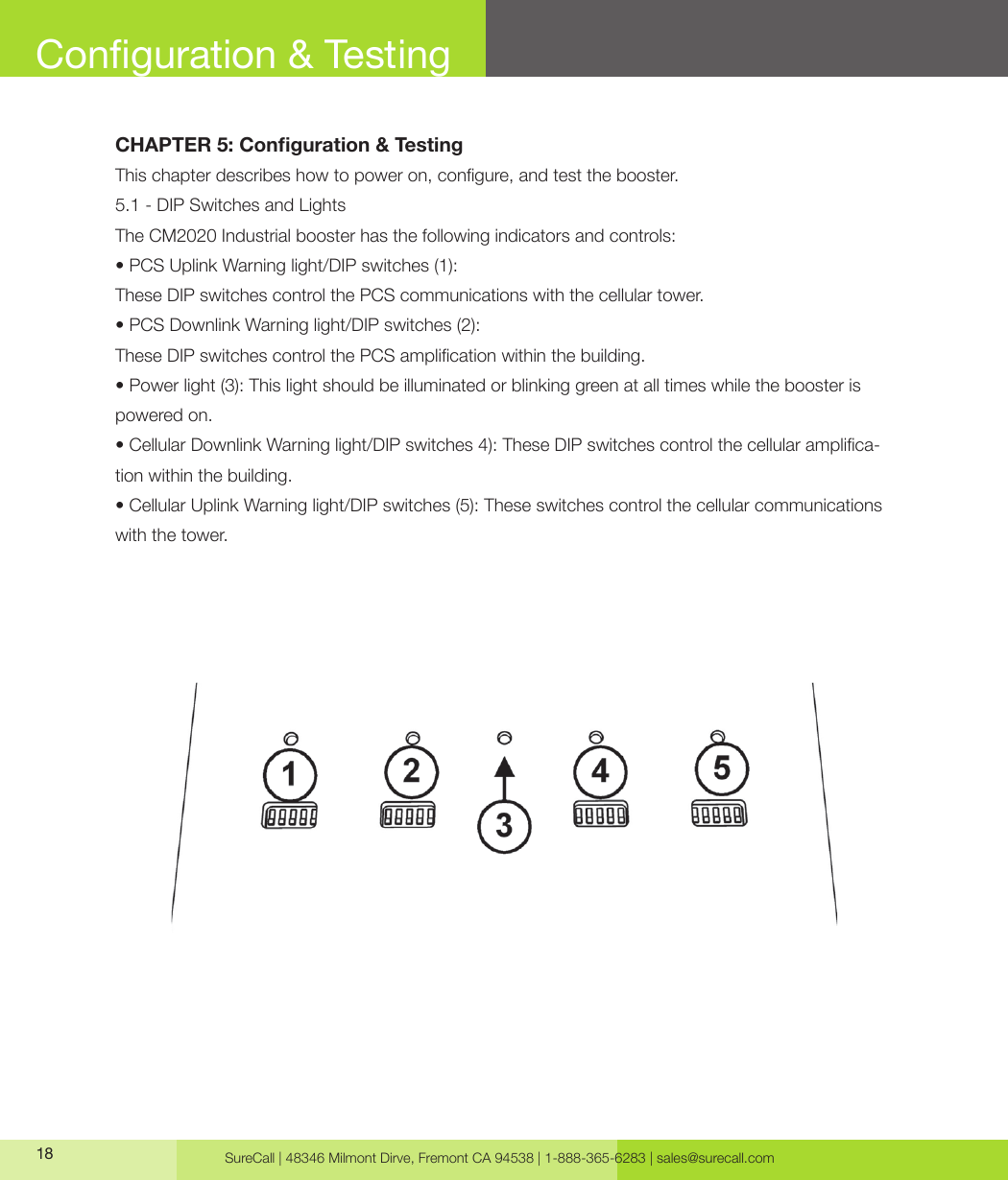 SureCall | 48346 Milmont Dirve, Fremont CA 94538 | 1-888-365-6283 | sales@surecall.com18Conguration &amp; TestingCHAPTER 5: Conguration &amp; TestingThis chapter describes how to power on, congure, and test the booster.5.1 - DIP Switches and LightsThe CM2020 Industrial booster has the following indicators and controls:• PCS Uplink Warning light/DIP switches (1):These DIP switches control the PCS communications with the cellular tower.• PCS Downlink Warning light/DIP switches (2):These DIP switches control the PCS amplication within the building.• Power light (3): This light should be illuminated or blinking green at all times while the booster is powered on.• Cellular Downlink Warning light/DIP switches 4): These DIP switches control the cellular amplica-tion within the building.• Cellular Uplink Warning light/DIP switches (5): These switches control the cellular communications with the tower.