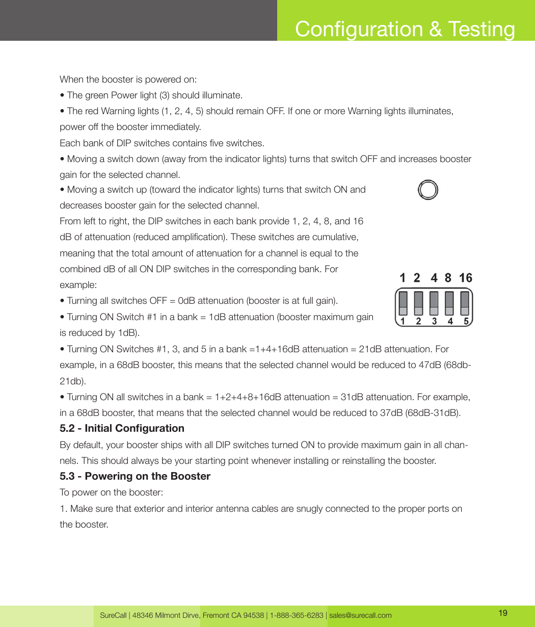 SureCall | 48346 Milmont Dirve, Fremont CA 94538 | 1-888-365-6283 | sales@surecall.com 19Conguration &amp; TestingWhen the booster is powered on:• The green Power light (3) should illuminate.• The red Warning lights (1, 2, 4, 5) should remain OFF. If one or more Warning lights illuminates, power o the booster immediately.Each bank of DIP switches contains ve switches.• Moving a switch down (away from the indicator lights) turns that switch OFF and increases booster gain for the selected channel.• Moving a switch up (toward the indicator lights) turns that switch ON and decreases booster gain for the selected channel.From left to right, the DIP switches in each bank provide 1, 2, 4, 8, and 16 dB of attenuation (reduced amplication). These switches are cumulative, meaning that the total amount of attenuation for a channel is equal to the combined dB of all ON DIP switches in the corresponding bank. For example:• Turning all switches OFF = 0dB attenuation (booster is at full gain).• Turning ON Switch #1 in a bank = 1dB attenuation (booster maximum gain is reduced by 1dB).• Turning ON Switches #1, 3, and 5 in a bank =1+4+16dB attenuation = 21dB attenuation. For example, in a 68dB booster, this means that the selected channel would be reduced to 47dB (68db-21db).• Turning ON all switches in a bank = 1+2+4+8+16dB attenuation = 31dB attenuation. For example, in a 68dB booster, that means that the selected channel would be reduced to 37dB (68dB-31dB).5.2 - Initial CongurationBy default, your booster ships with all DIP switches turned ON to provide maximum gain in all chan-nels. This should always be your starting point whenever installing or reinstalling the booster.5.3 - Powering on the BoosterTo power on the booster:1. Make sure that exterior and interior antenna cables are snugly connected to the proper ports on the booster.