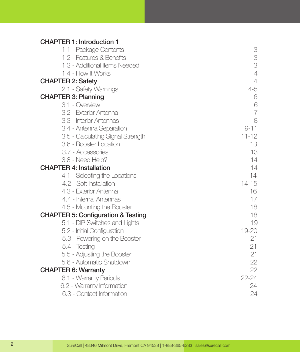 SureCall | 48346 Milmont Dirve, Fremont CA 94538 | 1-888-365-6283 | sales@surecall.com CHAPTER  1:       Introduction  1            1.1 - Package Contents                                                                            3  1.2-Features&amp;Benets 3  1.3 - Additional Items Needed                                                                    3   1.4 - How It Works                                                                                     4 CHAPTER 2: Safety                                                                                             4   2.1 - Safety Warnings                                                                             4-5 CHAPTER 3: Planning                                                                                         6                                                                           3.1 - Overview                                                                                            6   3.2 - Exterior Antenna                                                                                 7   3.3 - Interior Antennas                                                                                8   3.4 - Antenna Separation                                                                      9-11   3.5 - Calculating Signal Strength                                                         11-12   3.6 - Booster Location                                                                             13              3.7 - Accessories                                                                                     13   3.8 - Need Help?                                                                                     14 CHAPTER 4: Installation                                                                                   14   4.1 - Selecting the Locations                                                                   14              4.2 - Soft Installation                                                                           14-15   4.3 - Exterior Antenna                                                                              16              4.4 - Internal Antennas                                                                             17   4.5 - Mounting the Booster                                                                      18CHAPTER 5: Conguration &amp; Testing                                                              18   5.1 - DIP Switches and Lights                                                                  19  5.2-InitialConguration 19-20             5.3 - Powering on the Booster                                                                 21              5.4 - Testing                                                                                            21   5.5 - Adjusting the Booster                                                                       21   5.6 - Automatic Shutdown                                                                       22 CHAPTER 6: Warranty                                                                                      22   6.1 - Warranty Periods                                                                        22-24             6.2 - Warranty Information                                                                         24              6.3 - Contact Information                                                                         24                                                            2