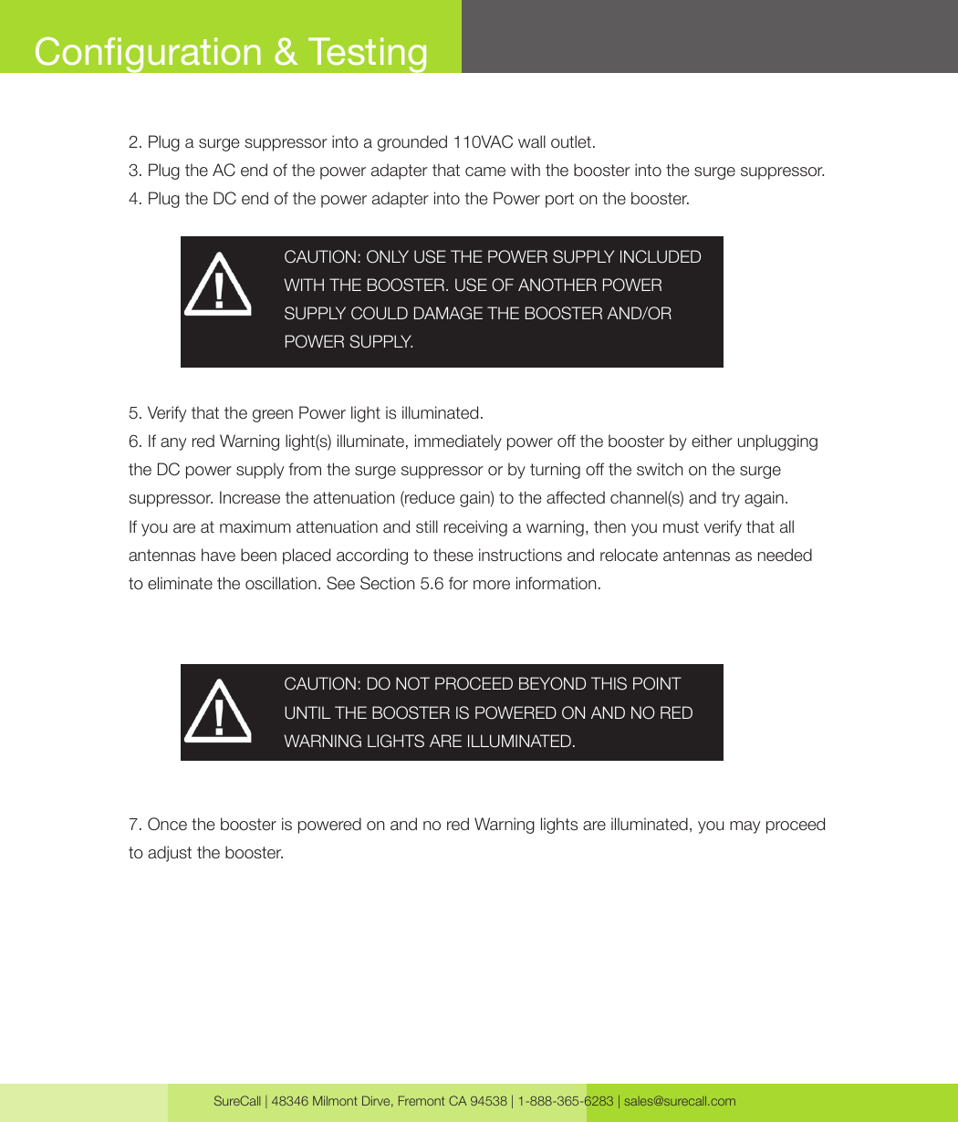 SureCall | 48346 Milmont Dirve, Fremont CA 94538 | 1-888-365-6283 | sales@surecall.com2. Plug a surge suppressor into a grounded 110VAC wall outlet.3. Plug the AC end of the power adapter that came with the booster into the surge suppressor.4. Plug the DC end of the power adapter into the Power port on the booster.5. Verify that the green Power light is illuminated.6. If any red Warning light(s) illuminate, immediately power o the booster by either unplugging the DC power supply from the surge suppressor or by turning o the switch on the surge suppressor. Increase the attenuation (reduce gain) to the aected channel(s) and try again. If you are at maximum attenuation and still receiving a warning, then you must verify that all antennas have been placed according to these instructions and relocate antennas as needed to eliminate the oscillation. See Section 5.6 for more information.7. Once the booster is powered on and no red Warning lights are illuminated, you may proceed to adjust the booster.CAUTION: ONLY USE THE POWER SUPPLY INCLUDED WITH THE BOOSTER. USE OF ANOTHER POWER SUPPLY COULD DAMAGE THE BOOSTER AND/OR POWER SUPPLY.CAUTION: DO NOT PROCEED BEYOND THIS POINT UNTIL THE BOOSTER IS POWERED ON AND NO RED WARNING LIGHTS ARE ILLUMINATED.Conguration &amp; Testing