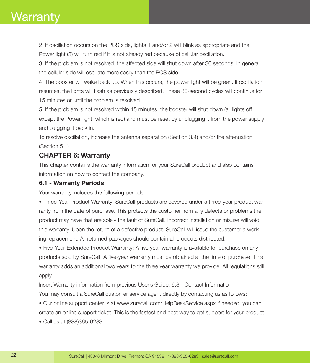 SureCall | 48346 Milmont Dirve, Fremont CA 94538 | 1-888-365-6283 | sales@surecall.com222. If oscillation occurs on the PCS side, lights 1 and/or 2 will blink as appropriate and the Power light (3) will turn red if it is not already red because of cellular oscillation.3. If the problem is not resolved, the aected side will shut down after 30 seconds. In general the cellular side will oscillate more easily than the PCS side.4. The booster will wake back up. When this occurs, the power light will be green. If oscillation resumes, the lights will ash as previously described. These 30-second cycles will continue for 15 minutes or until the problem is resolved.5. If the problem is not resolved within 15 minutes, the booster will shut down (all lights o except the Power light, which is red) and must be reset by unplugging it from the power supply and plugging it back in.To resolve oscillation, increase the antenna separation (Section 3.4) and/or the attenuation (Section 5.1).CHAPTER 6: WarrantyThis chapter contains the warranty information for your SureCall product and also contains information on how to contact the company.6.1 - Warranty PeriodsYour warranty includes the following periods:• Three-Year Product Warranty: SureCall products are covered under a three-year product war-ranty from the date of purchase. This protects the customer from any defects or problems the product may have that are solely the fault of SureCall. Incorrect installation or misuse will void this warranty. Upon the return of a defective product, SureCall will issue the customer a work-ing replacement. All returned packages should contain all products distributed.• Five-Year Extended Product Warranty: A ve year warranty is available for purchase on any products sold by SureCall. A ve-year warranty must be obtained at the time of purchase. This warranty adds an additional two years to the three year warranty we provide. All regulations still apply.Insert Warranty information from previous User’s Guide. 6.3 - Contact InformationYou may consult a SureCall customer service agent directly by contacting us as follows:• Our online support center is at www.surecall.com/HelpDeskService.aspx If needed, you can create an online support ticket. This is the fastest and best way to get support for your product.• Call us at (888)365-6283.Warranty