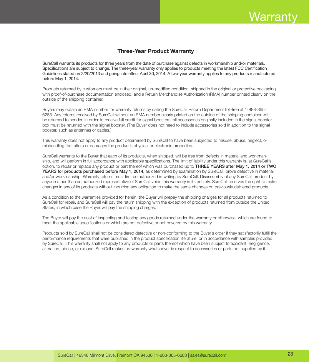 SureCall | 48346 Milmont Dirve, Fremont CA 94538 | 1-888-365-6283 | sales@surecall.com 23Three-Year Product WarrantySureCall warrants its products for three years from the date of purchase against defects in workmanship and/or materials. Specications are subject to change. The three-year warranty only applies to products meeting the latest FCC Certication Guidelines stated on 2/20/2013 and going into eect April 30, 2014. A two-year warranty applies to any products manufactured before May 1, 2014.Products returned by customers must be in their original, un-modied condition, shipped in the original or protective packaging with proof-of-purchase documentation enclosed, and a Return Merchandise Authorization (RMA) number printed clearly on the outside of the shipping container. Buyers may obtain an RMA number for warranty returns by calling the SureCall Return Department toll-free at 1-888-365-6283. Any returns received by SureCall without an RMA number clearly printed on the outside of the shipping container will be returned to sender. In order to receive full credit for signal boosters, all accessories originally included in the signal booster box must be returned with the signal booster. (The Buyer does not need to include accessories sold in addition to the signal booster, such as antennas or cables.) This warranty does not apply to any product determined by SureCall to have been subjected to misuse, abuse, neglect, or mishandling that alters or damages the product’s physical or electronic properties.SureCall warrants to the Buyer that each of its products, when shipped, will be free from defects in material and workman-ship, and will perform in full accordance with applicable specications. The limit of liability under this warranty is, at SureCall’s option, to repair or replace any product or part thereof which was purchased up to THREE YEARS after May 1, 2014 or TWO YEARS for products purchased before May 1, 2014, as determined by examination by SureCall, prove defective in material and/or workmanship. Warranty returns must rst be authorized in writing by SureCall. Disassembly of any SureCall product by anyone other than an authorized representative of SureCall voids this warranty in its entirety. SureCall reserves the right to make changes in any of its products without incurring any obligation to make the same changes on previously delivered products. As a condition to the warranties provided for herein, the Buyer will prepay the shipping charges for all products returned to SureCall for repair, and SureCall will pay the return shipping with the exception of products returned from outside the United States, in which case the Buyer will pay the shipping charges. The Buyer will pay the cost of inspecting and testing any goods returned under the warranty or otherwise, which are found to meet the applicable specications or which are not defective or not covered by this warranty. Products sold by SureCall shall not be considered defective or non-conforming to the Buyer’s order if they satisfactorily fulll the performance requirements that were published in the product specication literature, or in accordance with samples provided by SureCall. This warranty shall not apply to any products or parts thereof which have been subject to accident, negligence, alteration, abuse, or misuse. SureCall makes no warranty whatsoever in respect to accessories or parts not supplied by it.Warranty