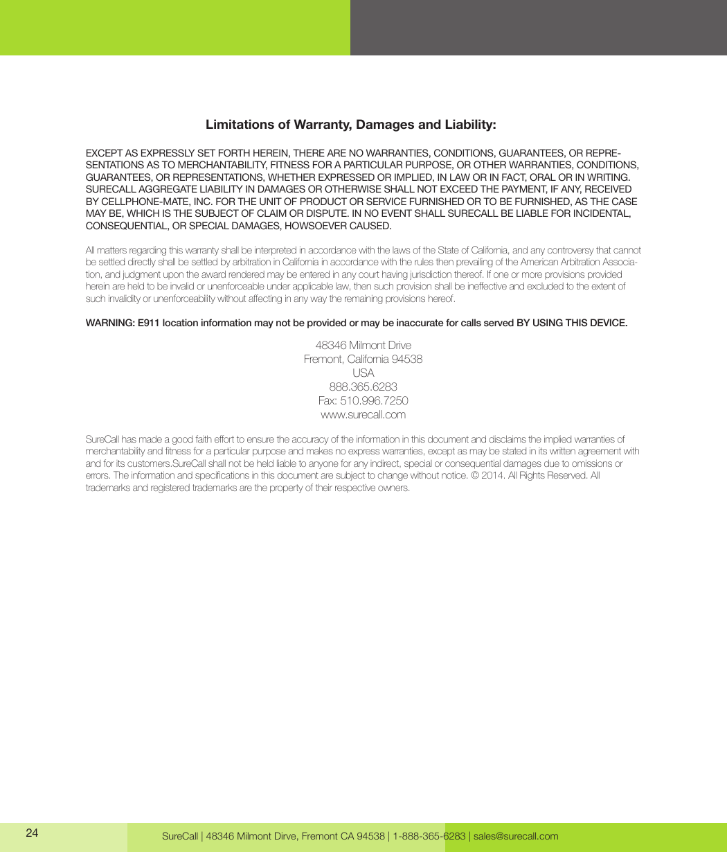 SureCall | 48346 Milmont Dirve, Fremont CA 94538 | 1-888-365-6283 | sales@surecall.com24Limitations of Warranty, Damages and Liability:EXCEPT AS EXPRESSLY SET FORTH HEREIN, THERE ARE NO WARRANTIES, CONDITIONS, GUARANTEES, OR REPRE-SENTATIONS AS TO MERCHANTABILITY, FITNESS FOR A PARTICULAR PURPOSE, OR OTHER WARRANTIES, CONDITIONS, GUARANTEES, OR REPRESENTATIONS, WHETHER EXPRESSED OR IMPLIED, IN LAW OR IN FACT, ORAL OR IN WRITING.SURECALL AGGREGATE LIABILITY IN DAMAGES OR OTHERWISE SHALL NOT EXCEED THE PAYMENT, IF ANY, RECEIVED BY CELLPHONE-MATE, INC. FOR THE UNIT OF PRODUCT OR SERVICE FURNISHED OR TO BE FURNISHED, AS THE CASE MAY BE, WHICH IS THE SUBJECT OF CLAIM OR DISPUTE. IN NO EVENT SHALL SURECALL BE LIABLE FOR INCIDENTAL, CONSEQUENTIAL, OR SPECIAL DAMAGES, HOWSOEVER CAUSED. All matters regarding this warranty shall be interpreted in accordance with the laws of the State of California, and any controversy that cannot be settled directly shall be settled by arbitration in California in accordance with the rules then prevailing of the American Arbitration Associa-tion, and judgment upon the award rendered may be entered in any court having jurisdiction thereof. If one or more provisions provided hereinareheldtobeinvalidorunenforceableunderapplicablelaw,thensuchprovisionshallbeineectiveandexcludedtotheextentofsuchinvalidityorunenforceabilitywithoutaectinginanywaytheremainingprovisionshereof.WARNING: E911 location information may not be provided or may be inaccurate for calls served BY USING THIS DEVICE.48346 Milmont DriveFremont, California 94538USA888.365.6283Fax:510.996.7250www.surecall.comSureCallhasmadeagoodfaitheorttoensuretheaccuracyoftheinformationinthisdocumentanddisclaimstheimpliedwarrantiesofmerchantabilityandtnessforaparticularpurposeandmakesnoexpresswarranties,exceptasmaybestatedinitswrittenagreementwithand for its customers.SureCall shall not be held liable to anyone for any indirect, special or consequential damages due to omissions or  errors.Theinformationandspecicationsinthisdocumentaresubjecttochangewithoutnotice.©2014.AllRightsReserved.All trademarks and registered trademarks are the property of their respective owners.