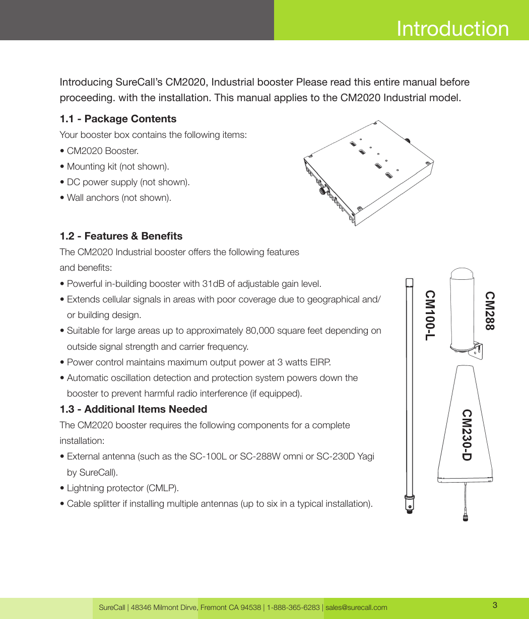 SureCall | 48346 Milmont Dirve, Fremont CA 94538 | 1-888-365-6283 | sales@surecall.com 3IntroductionIntroducing SureCall’s CM2020, Industrial booster Please read this entire manual before proceeding. with the installation. This manual applies to the CM2020 Industrial model. 1.1 - Package ContentsYour booster box contains the following items: • CM2020 Booster.• Mounting kit (not shown).• DC power supply (not shown).• Wall anchors (not shown).1.2 - Features &amp; BenetsThe CM2020 Industrial booster oers the following featuresand benets:• Powerful in-building booster with 31dB of adjustable gain level.•  Extends cellular signals in areas with poor coverage due to geographical and/or building design. •   Suitable for large areas up to approximately 80,000 square feet depending on outside signal strength and carrier frequency.• Power control maintains maximum output power at 3 watts EIRP.•  Automatic oscillation detection and protection system powers down the booster to prevent harmful radio interference (if equipped). 1.3 -  Additional Items Needed The CM2020 booster requires the following components for a complete installation:•  External antenna (such as the SC-100L or SC-288W omni or SC-230D Yagi by SureCall). • Lightning protector (CMLP).• Cable splitter if installing multiple antennas (up to six in a typical installation).