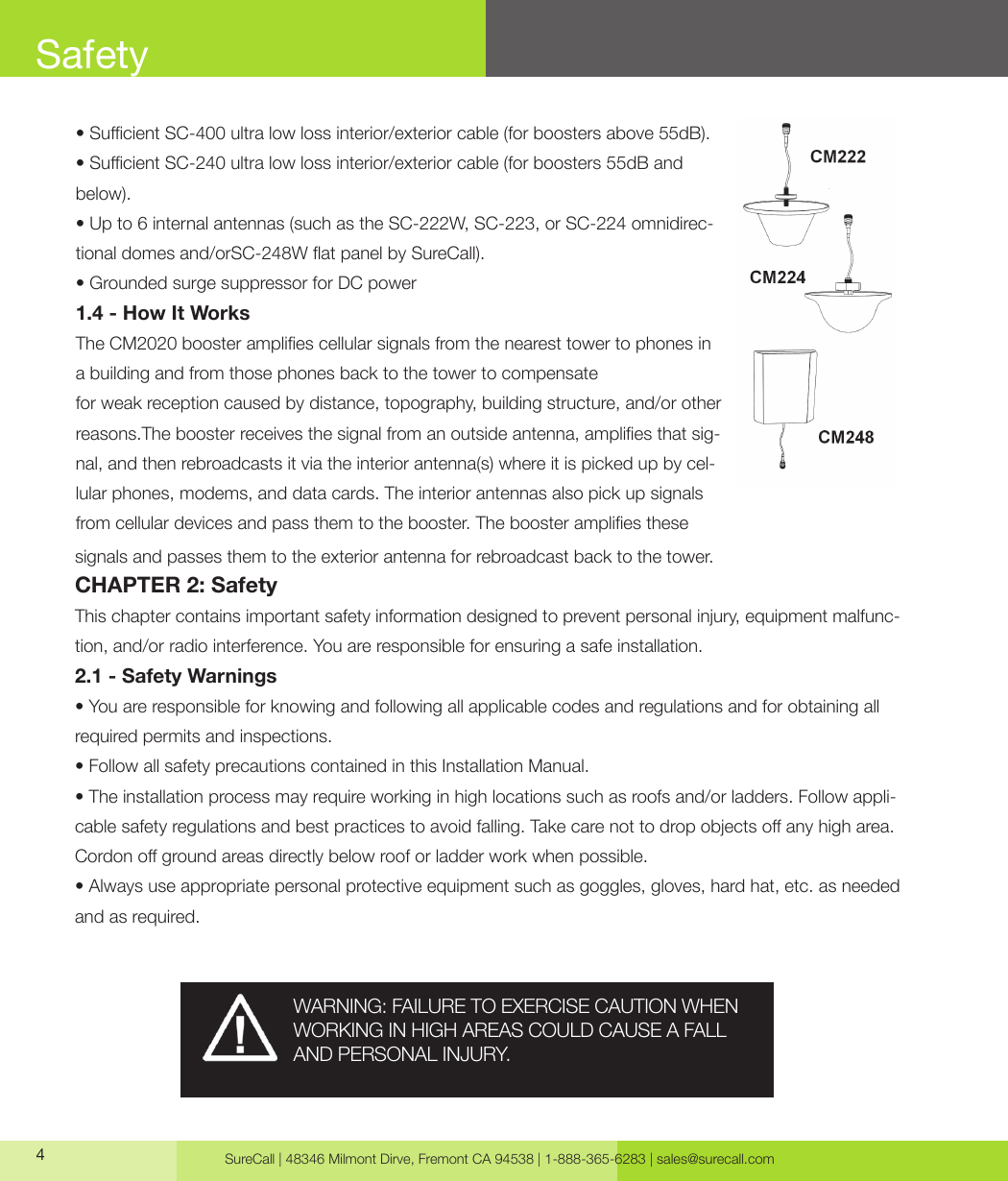 SureCall | 48346 Milmont Dirve, Fremont CA 94538 | 1-888-365-6283 | sales@surecall.com4• Sucient SC-400 ultra low loss interior/exterior cable (for boosters above 55dB).• Sucient SC-240 ultra low loss interior/exterior cable (for boosters 55dB and below).• Up to 6 internal antennas (such as the SC-222W, SC-223, or SC-224 omnidirec-tional domes and/orSC-248W at panel by SureCall).• Grounded surge suppressor for DC power1.4 - How It WorksThe CM2020 booster amplies cellular signals from the nearest tower to phones in a building and from those phones back to the tower to compensatefor weak reception caused by distance, topography, building structure, and/or other reasons.The booster receives the signal from an outside antenna, amplies that sig-nal, and then rebroadcasts it via the interior antenna(s) where it is picked up by cel-lular phones, modems, and data cards. The interior antennas also pick up signals from cellular devices and pass them to the booster. The booster amplies thesesignals and passes them to the exterior antenna for rebroadcast back to the tower.CHAPTER 2: SafetyThis chapter contains important safety information designed to prevent personal injury, equipment malfunc-tion, and/or radio interference. You are responsible for ensuring a safe installation.2.1 - Safety Warnings• You are responsible for knowing and following all applicable codes and regulations and for obtaining all required permits and inspections.• Follow all safety precautions contained in this Installation Manual.• The installation process may require working in high locations such as roofs and/or ladders. Follow appli-cable safety regulations and best practices to avoid falling. Take care not to drop objects o any high area. Cordon o ground areas directly below roof or ladder work when possible.• Always use appropriate personal protective equipment such as goggles, gloves, hard hat, etc. as needed and as required.SafetyWARNING: FAILURE TO EXERCISE CAUTION WHEN WORKING IN HIGH AREAS COULD CAUSE A FALL AND PERSONAL INJURY.