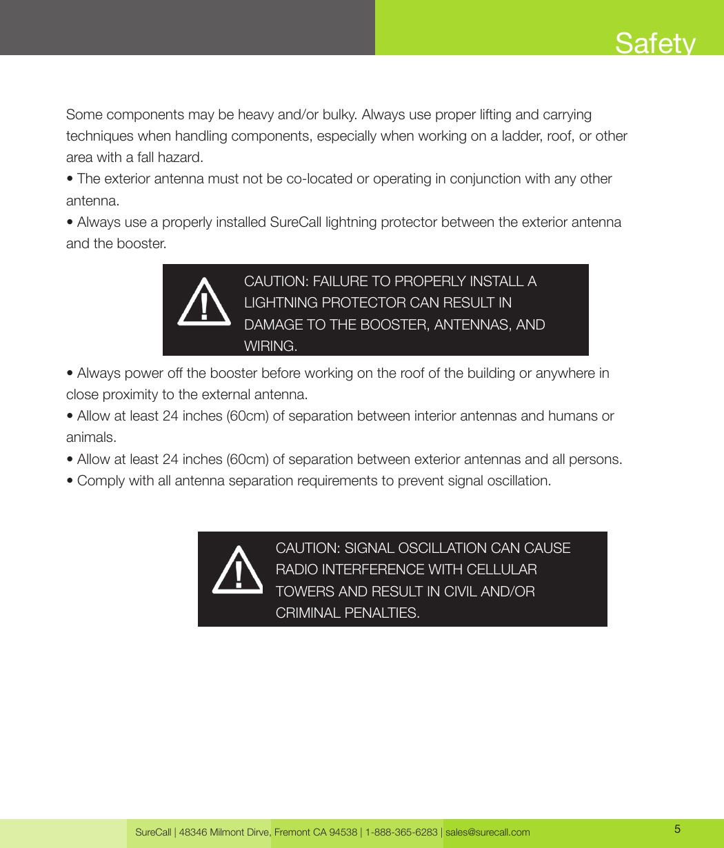 SureCall | 48346 Milmont Dirve, Fremont CA 94538 | 1-888-365-6283 | sales@surecall.com 5SafetySome components may be heavy and/or bulky. Always use proper lifting and carrying techniques when handling components, especially when working on a ladder, roof, or other area with a fall hazard.• The exterior antenna must not be co-located or operating in conjunction with any other antenna.• Always use a properly installed SureCall lightning protector between the exterior antenna and the booster.• Always power o the booster before working on the roof of the building or anywhere in close proximity to the external antenna.• Allow at least 24 inches (60cm) of separation between interior antennas and humans or animals.• Allow at least 24 inches (60cm) of separation between exterior antennas and all persons.• Comply with all antenna separation requirements to prevent signal oscillation.CAUTION: SIGNAL OSCILLATION CAN CAUSE RADIO INTERFERENCE WITH CELLULAR TOWERS AND RESULT IN CIVIL AND/OR CRIMINAL PENALTIES.CAUTION: FAILURE TO PROPERLY INSTALL A LIGHTNING PROTECTOR CAN RESULT IN DAMAGE TO THE BOOSTER, ANTENNAS, AND WIRING.