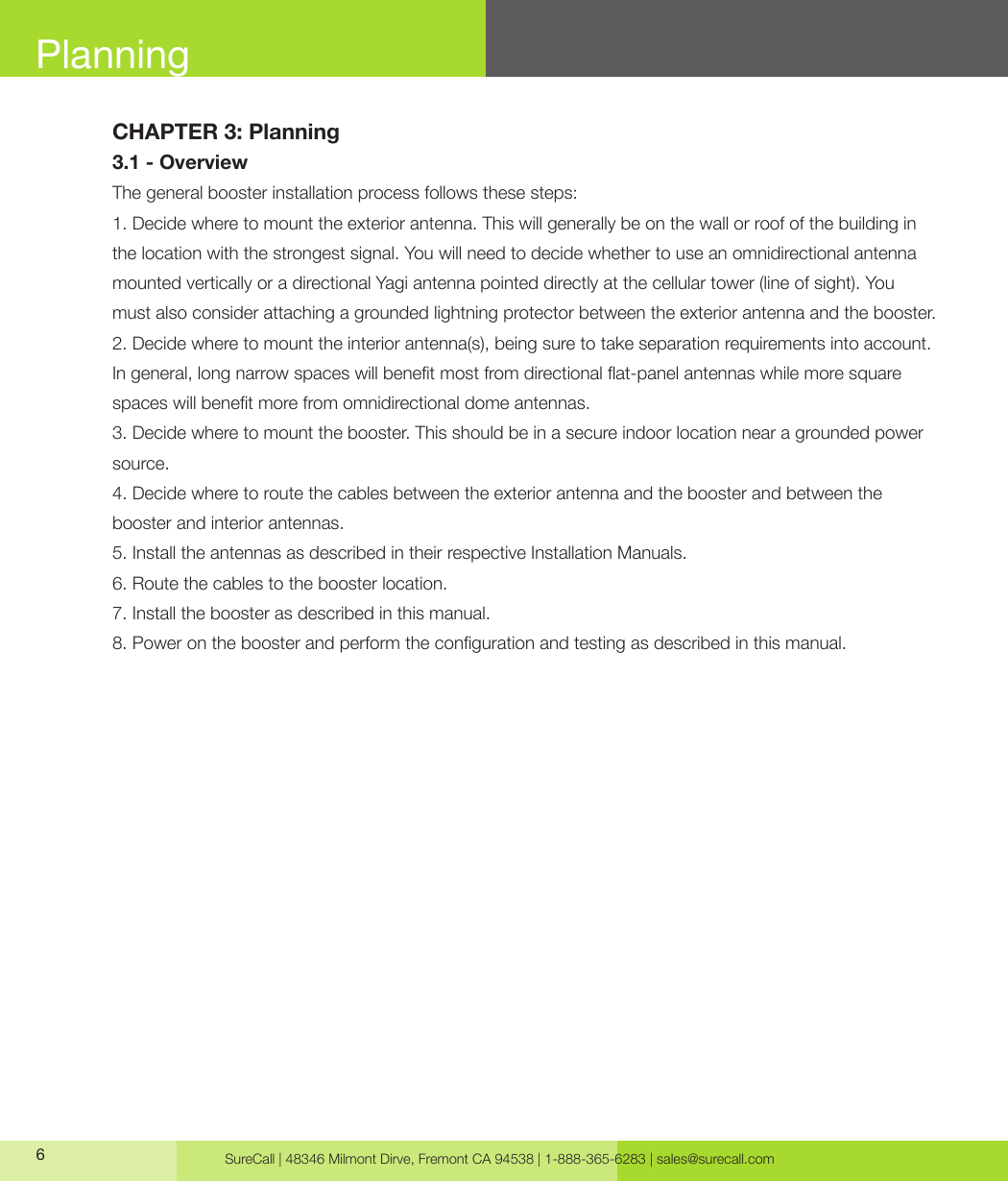 SureCall | 48346 Milmont Dirve, Fremont CA 94538 | 1-888-365-6283 | sales@surecall.com6CHAPTER 3: Planning 3.1 - OverviewThe general booster installation process follows these steps:1. Decide where to mount the exterior antenna. This will generally be on the wall or roof of the building in the location with the strongest signal. You will need to decide whether to use an omnidirectional antenna mounted vertically or a directional Yagi antenna pointed directly at the cellular tower (line of sight). You must also consider attaching a grounded lightning protector between the exterior antenna and the booster.2. Decide where to mount the interior antenna(s), being sure to take separation requirements into account. In general, long narrow spaces will benet most from directional at-panel antennas while more square spaces will benet more from omnidirectional dome antennas.3. Decide where to mount the booster. This should be in a secure indoor location near a grounded power source.4. Decide where to route the cables between the exterior antenna and the booster and between the booster and interior antennas.5. Install the antennas as described in their respective Installation Manuals.6. Route the cables to the booster location.7. Install the booster as described in this manual.8. Power on the booster and perform the conguration and testing as described in this manual.Planning