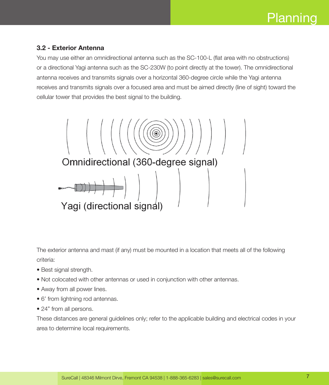 SureCall | 48346 Milmont Dirve, Fremont CA 94538 | 1-888-365-6283 | sales@surecall.com 7Planning3.2 - Exterior AntennaYou may use either an omnidirectional antenna such as the SC-100-L (at area with no obstructions)or a directional Yagi antenna such as the SC-230W (to point directly at the tower). The omnidirectional antenna receives and transmits signals over a horizontal 360-degree circle while the Yagi antenna receives and transmits signals over a focused area and must be aimed directly (line of sight) toward the cellular tower that provides the best signal to the building. The exterior antenna and mast (if any) must be mounted in a location that meets all of the following criteria:• Best signal strength.• Not colocated with other antennas or used in conjunction with other antennas.• Away from all power lines.• 6’ from lightning rod antennas.• 24” from all persons.These distances are general guidelines only; refer to the applicable building and electrical codes in your area to determine local requirements.