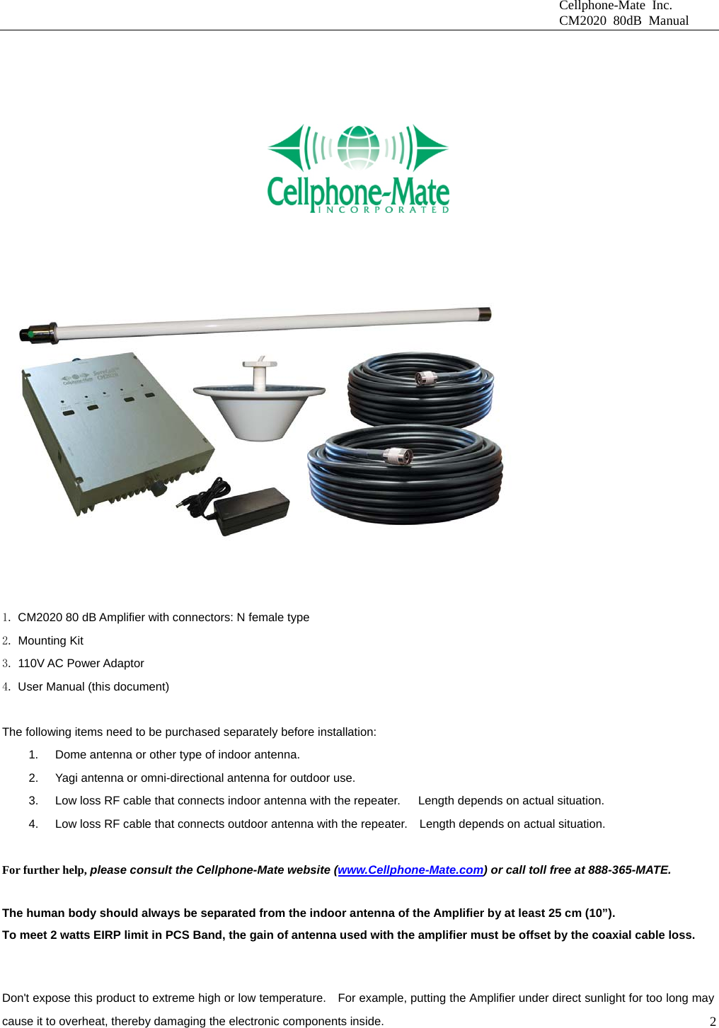                              Cellphone-Mate Inc.                              CM2020 80dB Manual  2      CONTENTS OF THE PACKAGE     1. CM2020 80 dB Amplifier with connectors: N female type 2. Mounting Kit 3. 110V AC Power Adaptor   4. User Manual (this document)  The following items need to be purchased separately before installation:   1.  Dome antenna or other type of indoor antenna.   2.  Yagi antenna or omni-directional antenna for outdoor use.   3.  Low loss RF cable that connects indoor antenna with the repeater.      Length depends on actual situation.     4.  Low loss RF cable that connects outdoor antenna with the repeater.    Length depends on actual situation.    For further help, please consult the Cellphone-Mate website (www.Cellphone-Mate.com) or call toll free at 888-365-MATE.AFETY NOTES      The human body should always be separated from the indoor antenna of the Amplifier by at least 25 cm (10”). To meet 2 watts EIRP limit in PCS Band, the gain of antenna used with the amplifier must be offset by the coaxial cable loss. Don&apos;t expose this product to extreme high or low temperature.    For example, putting the Amplifier under direct sunlight for too long may cause it to overheat, thereby damaging the electronic components inside. 