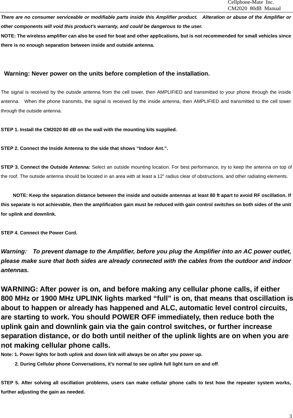                              Cellphone-Mate Inc.                              CM2020 80dB Manual  3There are no consumer serviceable or modifiable parts inside this Amplifier product.   Alteration or abuse of the Amplifier or other components will void this product’s warranty, and could be dangerous to the user. NOTE: The wireless amplifier can also be used for boat and other applications, but is not recommended for small vehicles since there is no enough separation between inside and outside antenna. INSTALLATION INSTRUCTION                                                           Warning: Never power on the units before completion of the installation.  The signal is received by the outside antenna from the cell tower, then AMPLIFIED and transmitted to your phone through the inside antenna.  When the phone transmits, the signal is received by the inside antenna, then AMPLIFIED and transmitted to the cell tower through the outside antenna.    STEP 1. Install the CM2020 80 dB on the wall with the mounting kits supplied.    STEP 2. Connect the Inside Antenna to the side that shows “Indoor Ant.”.    STEP 3. Connect the Outside Antenna: Select an outside mounting location. For best performance, try to keep the antenna on top of the roof. The outside antenna should be located in an area with at least a 12” radius clear of obstructions, and other radiating elements.                NOTE: Keep the separation distance between the inside and outside antennas at least 80 ft apart to avoid RF oscillation. If this separate is not achievable, then the amplification gain must be reduced with gain control switches on both sides of the unit for uplink and downlink.    STEP 4. Connect the Power Cord.    Warning:    To prevent damage to the Amplifier, before you plug the Amplifier into an AC power outlet, please make sure that both sides are already connected with the cables from the outdoor and indoor antennas.   WARNING: After power is on, and before making any cellular phone calls, if either 800 MHz or 1900 MHz UPLINK lights marked “full” is on, that means that oscillation is about to happen or already has happened and ALC, automatic level control circuits, are starting to work. You should POWER OFF immediately, then reduce both the uplink gain and downlink gain via the gain control switches, or further increase separation distance, or do both until neither of the uplink lights are on when you are not making cellular phone calls.   Note: 1. Power lights for both uplink and down link will always be on after you power up.     2. During Cellular phone Conversations, it’s normal to see uplink full light turn on and off.  STEP 5. After solving all oscillation problems, users can make cellular phone calls to test how the repeater system works, further adjusting the gain as needed.    