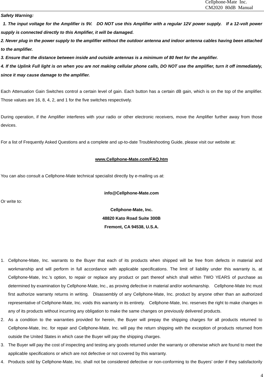                              Cellphone-Mate Inc.                              CM2020 80dB Manual  4Safety Warning:   1. The input voltage for the Amplifier is 9V.    DO NOT use this Amplifier with a regular 12V power supply.  If a 12-volt power supply is connected directly to this Amplifier, it will be damaged. 2. Never plug in the power supply to the amplifier without the outdoor antenna and indoor antenna cables having been attached to the amplifier. 3. Ensure that the distance between inside and outside antennas is a minimum of 80 feet for the amplifier. 4. If the Uplink Full light is on when you are not making cellular phone calls, DO NOT use the amplifier, turn it off immediately, since it may cause damage to the amplifier. Amplifier Gain Control                                                        Each Attenuation Gain Switches control a certain level of gain. Each button has a certain dB gain, which is on the top of the amplifier. Those values are 16, 8, 4, 2, and 1 for the five switches respectively. ROUBLESHOOTING GUIDE                                                                    During operation, if the Amplifier interferes with your radio or other electronic receivers, move the Amplifier further away from those devices.           For a list of Frequently Asked Questions and a complete and up-to-date Troubleshooting Guide, please visit our website at:  www.Cellphone-Mate.com/FAQ.htm  You can also consult a Cellphone-Mate technical specialist directly by e-mailing us at:  info@Cellphone-Mate.com  Or write to: Cellphone-Mate, Inc. 48820 Kato Road Suite 300B Fremont, CA 94538, U.S.A.  WARRANTY                                                                                           1.  Cellphone-Mate, Inc. warrants to the Buyer that each of its products when shipped will be free from defects in material and workmanship and will perform in full accordance with applicable specifications. The limit of liability under this warranty is, at Cellphone-Mate, Inc.’s option, to repair or replace any product or part thereof which shall within TWO YEARS of purchase as determined by examination by Cellphone-Mate, Inc., as proving defective in material and/or workmanship.    Cellphone-Mate Inc must first authorize warranty returns in writing.  Disassembly of any Cellphone-Mate, Inc. product by anyone other than an authorized representative of Cellphone-Mate, Inc. voids this warranty in its entirety.    Cellphone-Mate, Inc. reserves the right to make changes in any of its products without incurring any obligation to make the same changes on previously delivered products. 2.  As a condition to the warranties provided for herein, the Buyer will prepay the shipping charges for all products returned to Cellphone-Mate, Inc. for repair and Cellphone-Mate, Inc. will pay the return shipping with the exception of products returned from outside the United States in which case the Buyer will pay the shipping charges. 3.  The Buyer will pay the cost of inspecting and testing any goods returned under the warranty or otherwise which are found to meet the applicable specifications or which are not defective or not covered by this warranty.   4.  Products sold by Cellphone-Mate, Inc. shall not be considered defective or non-conforming to the Buyers’ order if they satisfactorily 