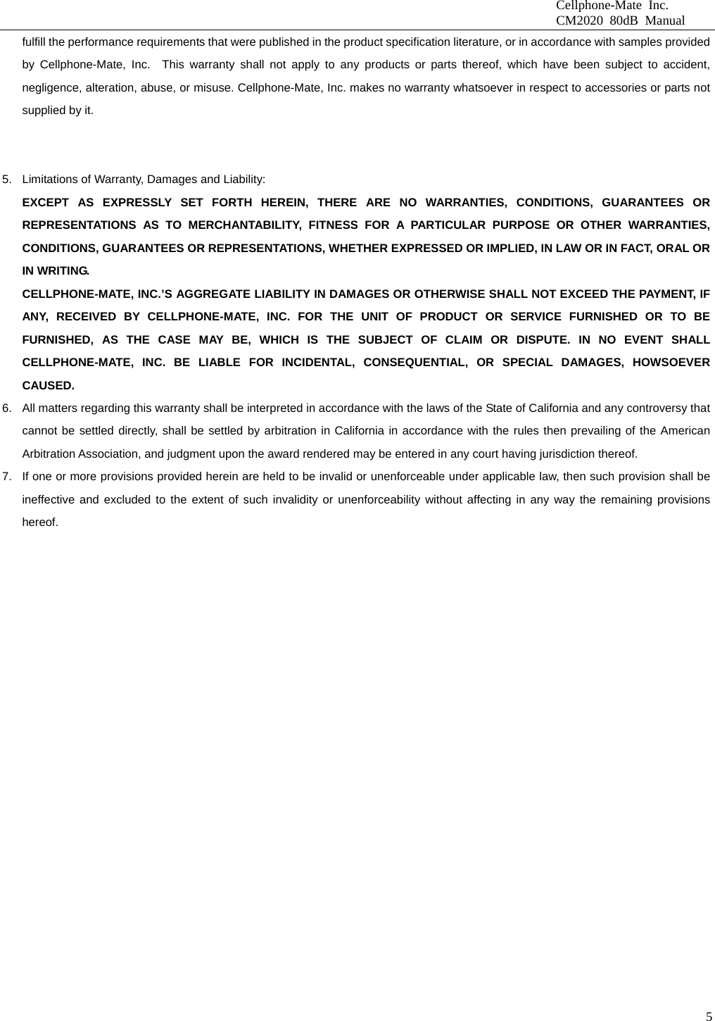                              Cellphone-Mate Inc.                              CM2020 80dB Manual  5fulfill the performance requirements that were published in the product specification literature, or in accordance with samples provided by Cellphone-Mate, Inc.  This warranty shall not apply to any products or parts thereof, which have been subject to accident, negligence, alteration, abuse, or misuse. Cellphone-Mate, Inc. makes no warranty whatsoever in respect to accessories or parts not supplied by it.   5.  Limitations of Warranty, Damages and Liability:   EXCEPT AS EXPRESSLY SET FORTH HEREIN, THERE ARE NO WARRANTIES, CONDITIONS, GUARANTEES OR REPRESENTATIONS AS TO MERCHANTABILITY, FITNESS FOR A PARTICULAR PURPOSE OR OTHER WARRANTIES, CONDITIONS, GUARANTEES OR REPRESENTATIONS, WHETHER EXPRESSED OR IMPLIED, IN LAW OR IN FACT, ORAL OR IN WRITING. CELLPHONE-MATE, INC.’S AGGREGATE LIABILITY IN DAMAGES OR OTHERWISE SHALL NOT EXCEED THE PAYMENT, IF ANY, RECEIVED BY CELLPHONE-MATE, INC. FOR THE UNIT OF PRODUCT OR SERVICE FURNISHED OR TO BE FURNISHED, AS THE CASE MAY BE, WHICH IS THE SUBJECT OF CLAIM OR DISPUTE. IN NO EVENT SHALL CELLPHONE-MATE, INC. BE LIABLE FOR INCIDENTAL, CONSEQUENTIAL, OR SPECIAL DAMAGES, HOWSOEVER CAUSED. 6.  All matters regarding this warranty shall be interpreted in accordance with the laws of the State of California and any controversy that cannot be settled directly, shall be settled by arbitration in California in accordance with the rules then prevailing of the American Arbitration Association, and judgment upon the award rendered may be entered in any court having jurisdiction thereof. 7.  If one or more provisions provided herein are held to be invalid or unenforceable under applicable law, then such provision shall be ineffective and excluded to the extent of such invalidity or unenforceability without affecting in any way the remaining provisions hereof.    