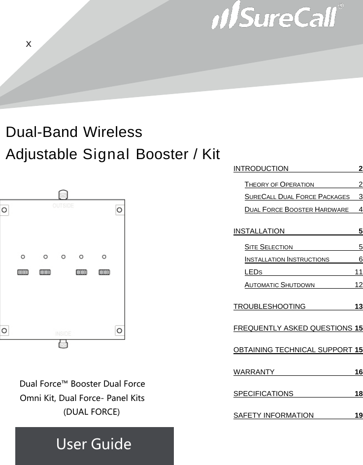 Dual-Band Wireless Adjustable Signal Booster / Kit       x                   Dual Force™ Booster Dual Force Omni Kit, Dual Force- Panel Kits  (DUAL FORCE) User Guide              INTRODUCTION  2 THEORY OF OPERATION  2 SURECALL DUAL FORCE PACKAGES  3 DUAL FORCE BOOSTER HARDWARE  4 INSTALLATION  5 SITE SELECTION  5 INSTALLATION INSTRUCTIONS  6 LEDS 11 AUTOMATIC SHUTDOWN 12 TROUBLESHOOTING 13 FREQUENTLY ASKED QUESTIONS 15 OBTAINING TECHNICAL SUPPORT 15 WARRANTY 16 SPECIFICATIONS 18 SAFETY INFORMATION 19   