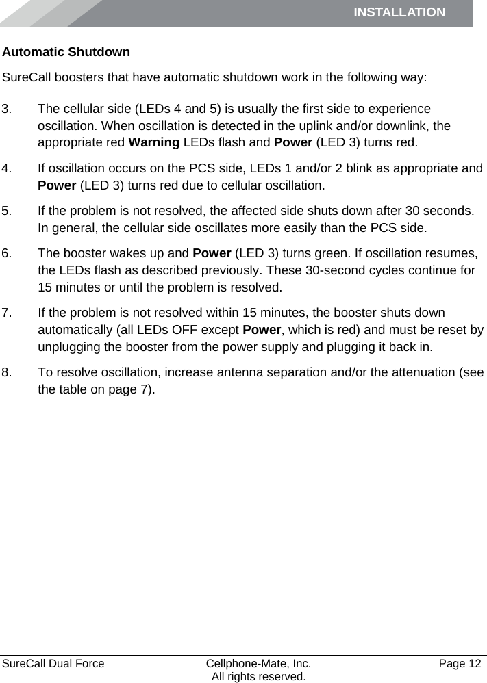 INSTALLATION     SureCall Dual Force   Cellphone-Mate, Inc.   Page 12           All rights reserved. Automatic Shutdown SureCall boosters that have automatic shutdown work in the following way: 3. The cellular side (LEDs 4 and 5) is usually the first side to experience oscillation. When oscillation is detected in the uplink and/or downlink, the appropriate red Warning LEDs flash and Power (LED 3) turns red. 4. If oscillation occurs on the PCS side, LEDs 1 and/or 2 blink as appropriate and Power (LED 3) turns red due to cellular oscillation. 5. If the problem is not resolved, the affected side shuts down after 30 seconds. In general, the cellular side oscillates more easily than the PCS side. 6. The booster wakes up and Power (LED 3) turns green. If oscillation resumes, the LEDs flash as described previously. These 30-second cycles continue for 15 minutes or until the problem is resolved. 7. If the problem is not resolved within 15 minutes, the booster shuts down automatically (all LEDs OFF except Power, which is red) and must be reset by unplugging the booster from the power supply and plugging it back in. 8. To resolve oscillation, increase antenna separation and/or the attenuation (see the table on page 7).