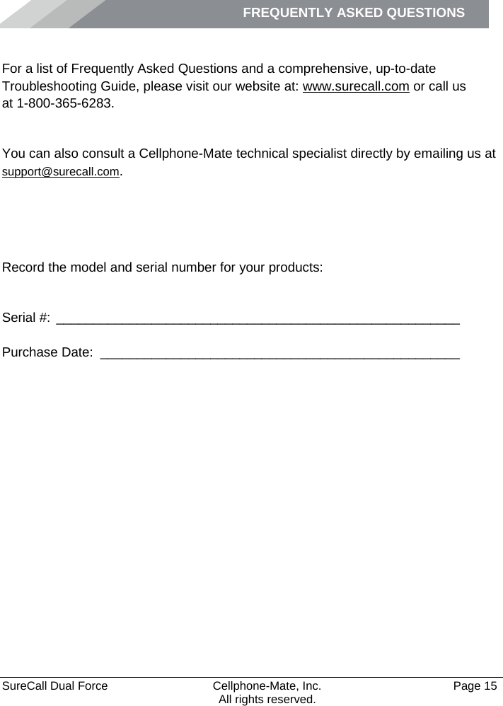 FREQUENTLY ASKED QUESTIONS    SureCall Dual Force   Cellphone-Mate, Inc.   Page 15           All rights reserved. Frequently Asked Questions For a list of Frequently Asked Questions and a comprehensive, up-to-date Troubleshooting Guide, please visit our website at: www.surecall.com or call us  at 1-800-365-6283. Obtaining Technical Support You can also consult a Cellphone-Mate technical specialist directly by emailing us at support@surecall.com.   Record the model and serial number for your products:  Serial #:  _______________________________________________________   Purchase Date:  _________________________________________________  