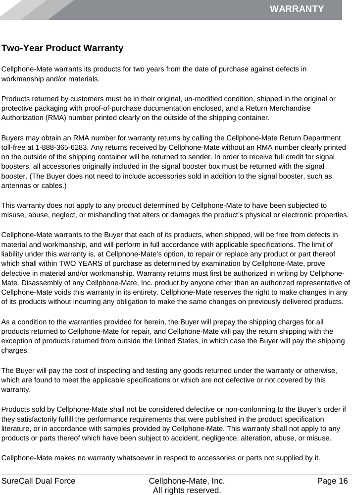 WARRANTY    SureCall Dual Force   Cellphone-Mate, Inc.   Page 16           All rights reserved. Warranty Two-Year Product Warranty Cellphone-Mate warrants its products for two years from the date of purchase against defects in workmanship and/or materials. Products returned by customers must be in their original, un-modified condition, shipped in the original or protective packaging with proof-of-purchase documentation enclosed, and a Return Merchandise Authorization (RMA) number printed clearly on the outside of the shipping container.  Buyers may obtain an RMA number for warranty returns by calling the Cellphone-Mate Return Department toll-free at 1-888-365-6283. Any returns received by Cellphone-Mate without an RMA number clearly printed on the outside of the shipping container will be returned to sender. In order to receive full credit for signal boosters, all accessories originally included in the signal booster box must be returned with the signal booster. (The Buyer does not need to include accessories sold in addition to the signal booster, such as antennas or cables.)  This warranty does not apply to any product determined by Cellphone-Mate to have been subjected to misuse, abuse, neglect, or mishandling that alters or damages the product’s physical or electronic properties. Cellphone-Mate warrants to the Buyer that each of its products, when shipped, will be free from defects in material and workmanship, and will perform in full accordance with applicable specifications. The limit of liability under this warranty is, at Cellphone-Mate’s option, to repair or replace any product or part thereof which shall within TWO YEARS of purchase as determined by examination by Cellphone-Mate, prove defective in material and/or workmanship. Warranty returns must first be authorized in writing by Cellphone-Mate. Disassembly of any Cellphone-Mate, Inc. product by anyone other than an authorized representative of Cellphone-Mate voids this warranty in its entirety. Cellphone-Mate reserves the right to make changes in any of its products without incurring any obligation to make the same changes on previously delivered products.  As a condition to the warranties provided for herein, the Buyer will prepay the shipping charges for all products returned to Cellphone-Mate for repair, and Cellphone-Mate will pay the return shipping with the exception of products returned from outside the United States, in which case the Buyer will pay the shipping charges.  The Buyer will pay the cost of inspecting and testing any goods returned under the warranty or otherwise, which are found to meet the applicable specifications or which are not defective or not covered by this warranty.  Products sold by Cellphone-Mate shall not be considered defective or non-conforming to the Buyer’s order if they satisfactorily fulfill the performance requirements that were published in the product specification literature, or in accordance with samples provided by Cellphone-Mate. This warranty shall not apply to any products or parts thereof which have been subject to accident, negligence, alteration, abuse, or misuse.  Cellphone-Mate makes no warranty whatsoever in respect to accessories or parts not supplied by it. 