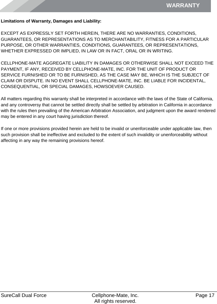 WARRANTY    SureCall Dual Force   Cellphone-Mate, Inc.   Page 17           All rights reserved. Limitations of Warranty, Damages and Liability: EXCEPT AS EXPRESSLY SET FORTH HEREIN, THERE ARE NO WARRANTIES, CONDITIONS, GUARANTEES, OR REPRESENTATIONS AS TO MERCHANTABILITY, FITNESS FOR A PARTICULAR PURPOSE, OR OTHER WARRANTIES, CONDITIONS, GUARANTEES, OR REPRESENTATIONS, WHETHER EXPRESSED OR IMPLIED, IN LAW OR IN FACT, ORAL OR IN WRITING. CELLPHONE-MATE AGGREGATE LIABILITY IN DAMAGES OR OTHERWISE SHALL NOT EXCEED THE PAYMENT, IF ANY, RECEIVED BY CELLPHONE-MATE, INC. FOR THE UNIT OF PRODUCT OR SERVICE FURNISHED OR TO BE FURNISHED, AS THE CASE MAY BE, WHICH IS THE SUBJECT OF CLAIM OR DISPUTE. IN NO EVENT SHALL CELLPHONE-MATE, INC. BE LIABLE FOR INCIDENTAL, CONSEQUENTIAL, OR SPECIAL DAMAGES, HOWSOEVER CAUSED.  All matters regarding this warranty shall be interpreted in accordance with the laws of the State of California, and any controversy that cannot be settled directly shall be settled by arbitration in California in accordance with the rules then prevailing of the American Arbitration Association, and judgment upon the award rendered may be entered in any court having jurisdiction thereof. If one or more provisions provided herein are held to be invalid or unenforceable under applicable law, then such provision shall be ineffective and excluded to the extent of such invalidity or unenforceability without affecting in any way the remaining provisions hereof. 