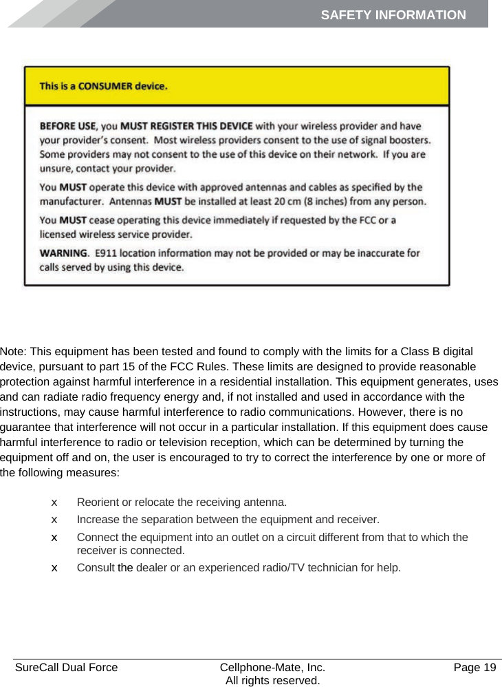 SAFETY INFORMATION    SureCall Dual Force   Cellphone-Mate, Inc.   Page 19           All rights reserved. Safety Information    Note: This equipment has been tested and found to comply with the limits for a Class B digital device, pursuant to part 15 of the FCC Rules. These limits are designed to provide reasonable protection against harmful interference in a residential installation. This equipment generates, uses and can radiate radio frequency energy and, if not installed and used in accordance with the instructions, may cause harmful interference to radio communications. However, there is no guarantee that interference will not occur in a particular installation. If this equipment does cause harmful interference to radio or television reception, which can be determined by turning the equipment off and on, the user is encouraged to try to correct the interference by one or more of the following measures: x Reorient or relocate the receiving antenna. x Increase the separation between the equipment and receiver. x Connect the equipment into an outlet on a circuit different from that to which the receiver is connected. x Consult the dealer or an experienced radio/TV technician for help.   