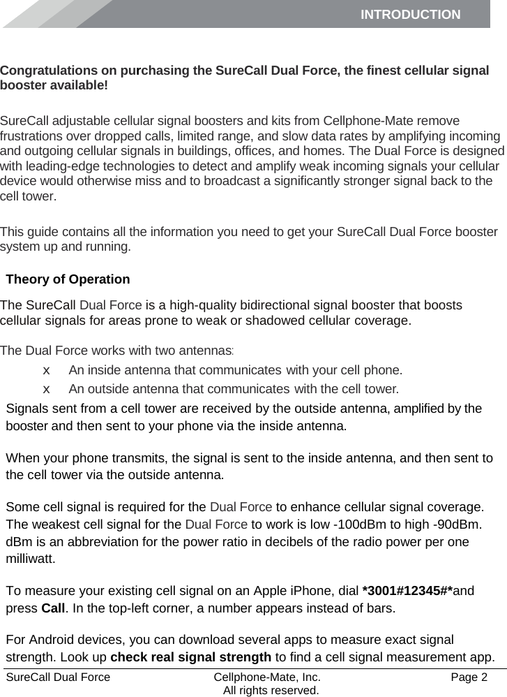 INTRODUCTION      SureCall Dual Force   Cellphone-Mate, Inc.   Page 2           All rights reserved. Introduction Congratulations on purchasing the SureCall Dual Force, the finest cellular signal booster available!  SureCall adjustable cellular signal boosters and kits from Cellphone-Mate remove frustrations over dropped calls, limited range, and slow data rates by amplifying incoming and outgoing cellular signals in buildings, offices, and homes. The Dual Force is designed with leading-edge technologies to detect and amplify weak incoming signals your cellular device would otherwise miss and to broadcast a significantly stronger signal back to the cell tower.  This guide contains all the information you need to get your SureCall Dual Force booster system up and running. Theory of Operation The SureCall Dual Force is a high-quality bidirectional signal booster that boosts cellular signals for areas prone to weak or shadowed cellular coverage.  The Dual Force works with two antennas: x An inside antenna that communicates with your cell phone. x An outside antenna that communicates with the cell tower. Signals sent from a cell tower are received by the outside antenna, amplified by the booster and then sent to your phone via the inside antenna. When your phone transmits, the signal is sent to the inside antenna, and then sent to the cell tower via the outside antenna. Some cell signal is required for the Dual Force to enhance cellular signal coverage. The weakest cell signal for the Dual Force to work is low -100dBm to high -90dBm. dBm is an abbreviation for the power ratio in decibels of the radio power per one milliwatt. To measure your existing cell signal on an Apple iPhone, dial *3001#12345#*and press Call. In the top-left corner, a number appears instead of bars. For Android devices, you can download several apps to measure exact signal strength. Look up check real signal strength to find a cell signal measurement app. 