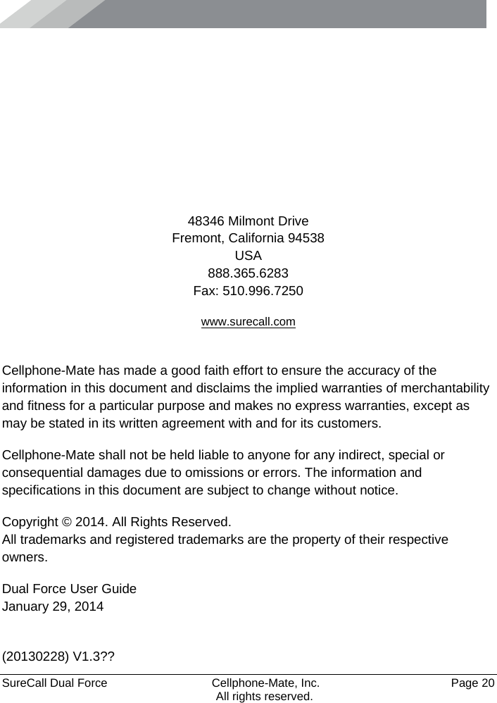      SureCall Dual Force   Cellphone-Mate, Inc.   Page 20           All rights reserved.      48346 Milmont Drive Fremont, California 94538 USA 888.365.6283 Fax: 510.996.7250 www.surecall.com  Cellphone-Mate has made a good faith effort to ensure the accuracy of the information in this document and disclaims the implied warranties of merchantability and fitness for a particular purpose and makes no express warranties, except as may be stated in its written agreement with and for its customers. Cellphone-Mate shall not be held liable to anyone for any indirect, special or consequential damages due to omissions or errors. The information and specifications in this document are subject to change without notice. Copyright © 2014. All Rights Reserved. All trademarks and registered trademarks are the property of their respective owners. Dual Force User Guide January 29, 2014  (20130228) V1.3?? 