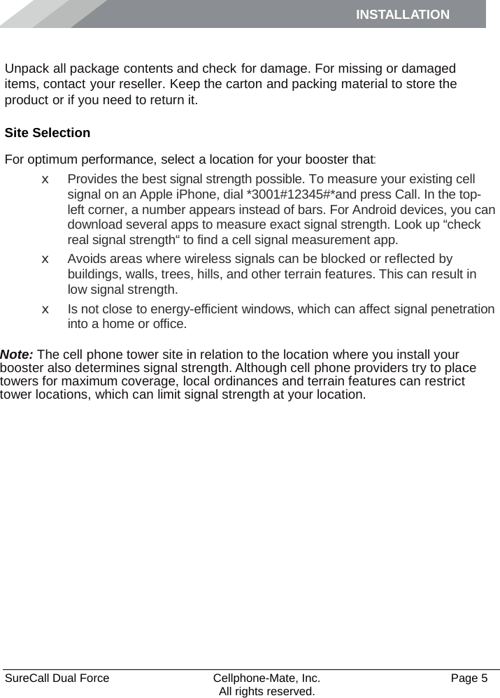 INSTALLATION    SureCall Dual Force   Cellphone-Mate, Inc.   Page 5           All rights reserved. Installation Unpack all package contents and check for damage. For missing or damaged items, contact your reseller. Keep the carton and packing material to store the product or if you need to return it. Site Selection For optimum performance, select a location for your booster that: x  Provides the best signal strength possible. To measure your existing cell signal on an Apple iPhone, dial *3001#12345#*and press Call. In the top-left corner, a number appears instead of bars. For Android devices, you can download several apps to measure exact signal strength. Look up “check real signal strength“ to find a cell signal measurement app. x  Avoids areas where wireless signals can be blocked or reflected by buildings, walls, trees, hills, and other terrain features. This can result in low signal strength. x Is not close to energy-efficient windows, which can affect signal penetration into a home or office.  Note: The cell phone tower site in relation to the location where you install your booster also determines signal strength. Although cell phone providers try to place towers for maximum coverage, local ordinances and terrain features can restrict tower locations, which can limit signal strength at your location. 