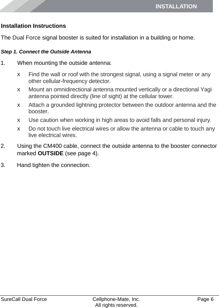 INSTALLATION    SureCall Dual Force   Cellphone-Mate, Inc.   Page 6           All rights reserved. Installation Instructions The Dual Force signal booster is suited for installation in a building or home.  Step 1. Connect the Outside Antenna 1.   When mounting the outside antenna: x Find the wall or roof with the strongest signal, using a signal meter or any other cellular-frequency detector. x Mount an omnidirectional antenna mounted vertically or a directional Yagi antenna pointed directly (line of sight) at the cellular tower.  x Attach a grounded lightning protector between the outdoor antenna and the booster. x Use caution when working in high areas to avoid falls and personal injury. x Do not touch live electrical wires or allow the antenna or cable to touch any live electrical wires. 2.   Using the CM400 cable, connect the outside antenna to the booster connector marked OUTSIDE (see page 4). 3. Hand tighten the connection.   