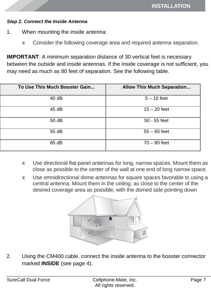 INSTALLATION    SureCall Dual Force   Cellphone-Mate, Inc.   Page 7           All rights reserved. Step 2. Connect the Inside Antenna 1. When mounting the inside antenna: x Consider the following coverage area and required antenna separation.   IMPORTANT: A minimum separation distance of 30 vertical feet is necessary between the outside and inside antennas. If the inside coverage is not sufficient, you may need as much as 80 feet of separation. See the following table.  x Use directional flat-panel antennas for long, narrow spaces. Mount them as close as possible to the center of the wall at one end of long narrow space. x Use omnidirectional dome antennas for square spaces favorable to using a central antenna. Mount them in the ceiling, as close to the center of the desired coverage area as possible, with the domed side pointing down  2. Using the CM400 cable, connect the inside antenna to the booster connector marked INSIDE (see page 4).  To Use This Much Booster Gain... Allow This Much Separation... 40 dB 5 – 10 feet 45 dB 15 – 20 feet 50 dB 50 - 55 feet 55 dB 55 – 65 feet 65 dB 70 – 80 feet 