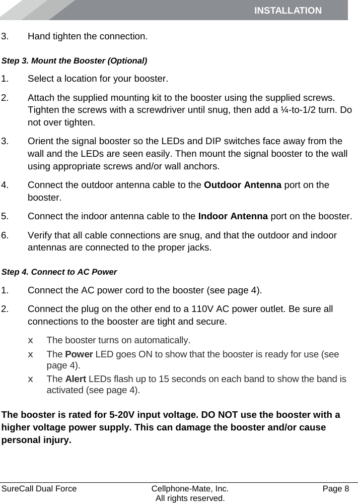 INSTALLATION    SureCall Dual Force   Cellphone-Mate, Inc.   Page 8           All rights reserved. 3. Hand tighten the connection. Step 3. Mount the Booster (Optional) 1. Select a location for your booster.  2. Attach the supplied mounting kit to the booster using the supplied screws. Tighten the screws with a screwdriver until snug, then add a ¼-to-1/2 turn. Do not over tighten. 3. Orient the signal booster so the LEDs and DIP switches face away from the wall and the LEDs are seen easily. Then mount the signal booster to the wall using appropriate screws and/or wall anchors. 4. Connect the outdoor antenna cable to the Outdoor Antenna port on the booster. 5. Connect the indoor antenna cable to the Indoor Antenna port on the booster. 6. Verify that all cable connections are snug, and that the outdoor and indoor antennas are connected to the proper jacks. Step 4. Connect to AC Power 1. Connect the AC power cord to the booster (see page 4). 2. Connect the plug on the other end to a 110V AC power outlet. Be sure all connections to the booster are tight and secure.  x The booster turns on automatically. x The Power LED goes ON to show that the booster is ready for use (see page 4). x The Alert LEDs flash up to 15 seconds on each band to show the band is activated (see page 4).  The booster is rated for 5-20V input voltage. DO NOT use the booster with a higher voltage power supply. This can damage the booster and/or cause personal injury. 