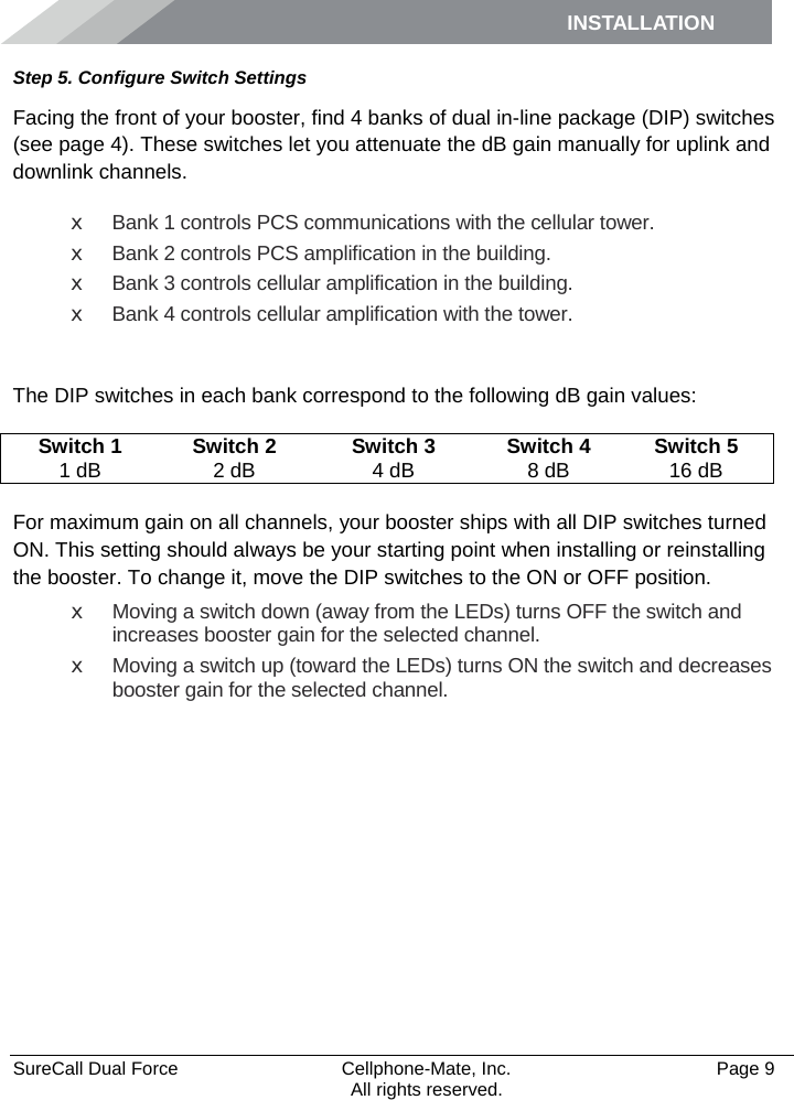 INSTALLATION    SureCall Dual Force   Cellphone-Mate, Inc.   Page 9           All rights reserved. Step 5. Configure Switch Settings Facing the front of your booster, find 4 banks of dual in-line package (DIP) switches (see page 4). These switches let you attenuate the dB gain manually for uplink and downlink channels. x Bank 1 controls PCS communications with the cellular tower. x Bank 2 controls PCS amplification in the building. x Bank 3 controls cellular amplification in the building. x Bank 4 controls cellular amplification with the tower.  The DIP switches in each bank correspond to the following dB gain values: Switch 1 Switch 2 Switch 3 Switch 4 Switch 5 1 dB 2 dB 4 dB 8 dB 16 dB  For maximum gain on all channels, your booster ships with all DIP switches turned ON. This setting should always be your starting point when installing or reinstalling the booster. To change it, move the DIP switches to the ON or OFF position.  x Moving a switch down (away from the LEDs) turns OFF the switch and increases booster gain for the selected channel. x Moving a switch up (toward the LEDs) turns ON the switch and decreases booster gain for the selected channel.      