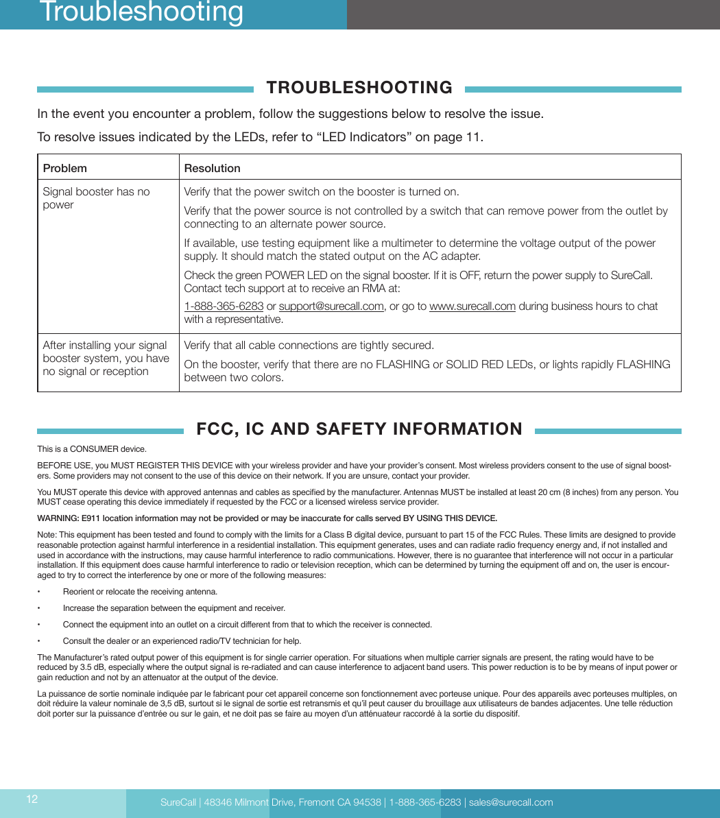 SureCall | 48346 Milmont Drive, Fremont CA 94538 | 1-888-365-6283 | sales@surecall.com12 TroubleshootingTROUBLESHOOTINGIn the event you encounter a problem, follow the suggestions below to resolve the issue. To resolve issues indicated by the LEDs, refer to “LED Indicators” on page 11. Problem ResolutionSignal booster has no powerVerify that the power switch on the booster is turned on.Verify that the power source is not controlled by a switch that can remove power from the outlet by connecting to an alternate power source.If available, use testing equipment like a multimeter to determine the voltage output of the power supply. It should match the stated output on the AC adapter.Check the green POWER LED on the signal booster. If it is OFF, return the power supply to SureCall. Contact tech support at to receive an RMA at:  1-888-365-6283 or support@surecall.com, or go to www.surecall.com during business hours to chat with a representative.After installing your signal booster system, you have no signal or receptionVerify that all cable connections are tightly secured.On the booster, verify that there are no FLASHING or SOLID RED LEDs, or lights rapidly FLASHING between two colors.FCC, IC AND SAFETY INFORMATIONThis is a CONSUMER device.BEFORE USE, you MUST REGISTER THIS DEVICE with your wireless provider and have your provider’s consent. Most wireless providers consent to the use of signal boost-ers. Some providers may not consent to the use of this device on their network. If you are unsure, contact your provider. You MUST operate this device with approved antennas and cables as specied by the manufacturer. Antennas MUST be installed at least 20 cm (8 inches) from any person. You MUST cease operating this device immediately if requested by the FCC or a licensed wireless service provider.WARNING: E911 location information may not be provided or may be inaccurate for calls served BY USING THIS DEVICE.Note: This equipment has been tested and found to comply with the limits for a Class B digital device, pursuant to part 15 of the FCC Rules. These limits are designed to provide reasonable protection against harmful interference in a residential installation. This equipment generates, uses and can radiate radio frequency energy and, if not installed and used in accordance with the instructions, may cause harmful interference to radio communications. However, there is no guarantee that interference will not occur in a particular installation. If this equipment does cause harmful interference to radio or television reception, which can be determined by turning the equipment off and on, the user is encour-aged to try to correct the interference by one or more of the following measures:   •  Reorient or relocate the receiving antenna.         •  Increase the separation between the equipment and receiver.                         •  Connect the equipment into an outlet on a circuit different from that to which the receiver is connected.                                •  Consult the dealer or an experienced radio/TV technician for help.The Manufacturer’s rated output power of this equipment is for single carrier operation. For situations when multiple carrier signals are present, the rating would have to be reduced by 3.5 dB, especially where the output signal is re-radiated and can cause interference to adjacent band users. This power reduction is to be by means of input power or gain reduction and not by an attenuator at the output of the device.La puissance de sortie nominale indiquée par le fabricant pour cet appareil concerne son fonctionnement avec porteuse unique. Pour des appareils avec porteuses multiples, on doit réduire la valeur nominale de 3,5 dB, surtout si le signal de sortie est retransmis et qu’il peut causer du brouillage aux utilisateurs de bandes adjacentes. Une telle réduction doit porter sur la puissance d’entrée ou sur le gain, et ne doit pas se faire au moyen d’un atténuateur raccordé à la sortie du dispositif.