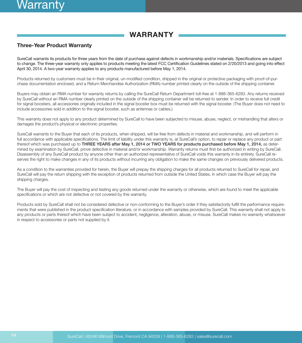 SureCall | 48346 Milmont Drive, Fremont CA 94538 | 1-888-365-6283 | sales@surecall.comWARRANTYThree-Year Product WarrantySureCall warrants its products for three years from the date of purchase against defects in workmanship and/or materials. Specications are subject to change. The three-year warranty only applies to products meeting the latest FCC Certication Guidelines stated on 2/20/2013 and going into eect April 30, 2014. A two-year warranty applies to any products manufactured before May 1, 2014.Products returned by customers must be in their original, un-modied condition, shipped in the original or protective packaging with proof-of-pur-chase documentation enclosed, and a Return Merchandise Authorization (RMA) number printed clearly on the outside of the shipping container. Buyers may obtain an RMA number for warranty returns by calling the SureCall Return Department toll-free at 1-888-365-6283. Any returns received by SureCall without an RMA number clearly printed on the outside of the shipping container will be returned to sender. In order to receive full credit for signal boosters, all accessories originally included in the signal booster box must be returned with the signal booster. (The Buyer does not need to include accessories sold in addition to the signal booster, such as antennas or cables.) This warranty does not apply to any product determined by SureCall to have been subjected to misuse, abuse, neglect, or mishandling that alters or damages the product’s physical or electronic properties.SureCall warrants to the Buyer that each of its products, when shipped, will be free from defects in material and workmanship, and will perform in full accordance with applicable specications. The limit of liability under this warranty is, at SureCall’s option, to repair or replace any product or part thereof which was purchased up to THREE YEARS after May 1, 2014 or TWO YEARS for products purchased before May 1, 2014, as deter-mined by examination by SureCall, prove defective in material and/or workmanship. Warranty returns must rst be authorized in writing by SureCall. Disassembly of any SureCall product by anyone other than an authorized representative of SureCall voids this warranty in its entirety. SureCall re-serves the right to make changes in any of its products without incurring any obligation to make the same changes on previously delivered products. As a condition to the warranties provided for herein, the Buyer will prepay the shipping charges for all products returned to SureCall for repair, and SureCall will pay the return shipping with the exception of products returned from outside the United States, in which case the Buyer will pay the shipping charges. The Buyer will pay the cost of inspecting and testing any goods returned under the warranty or otherwise, which are found to meet the applicable specications or which are not defective or not covered by this warranty. Products sold by SureCall shall not be considered defective or non-conforming to the Buyer’s order if they satisfactorily fulll the performance require-ments that were published in the product specication literature, or in accordance with samples provided by SureCall. This warranty shall not apply to any products or parts thereof which have been subject to accident, negligence, alteration, abuse, or misuse. SureCall makes no warranty whatsoever in respect to accessories or parts not supplied by it.14Warranty