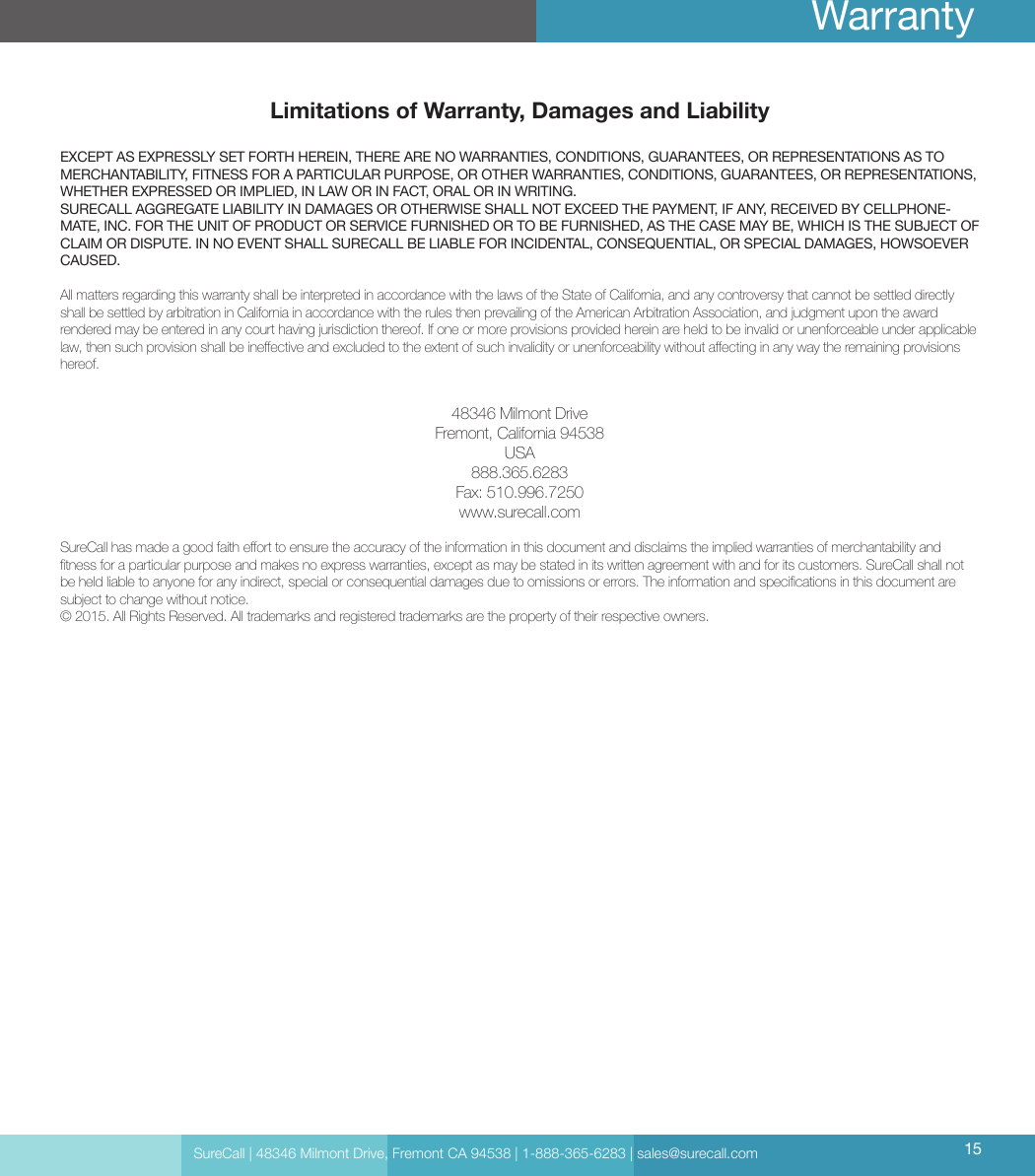 Limitations of Warranty, Damages and LiabilityEXCEPT AS EXPRESSLY SET FORTH HEREIN, THERE ARE NO WARRANTIES, CONDITIONS, GUARANTEES, OR REPRESENTATIONS AS TO MERCHANTABILITY, FITNESS FOR A PARTICULAR PURPOSE, OR OTHER WARRANTIES, CONDITIONS, GUARANTEES, OR REPRESENTATIONS, WHETHER EXPRESSED OR IMPLIED, IN LAW OR IN FACT, ORAL OR IN WRITING.SURECALL AGGREGATE LIABILITY IN DAMAGES OR OTHERWISE SHALL NOT EXCEED THE PAYMENT, IF ANY, RECEIVED BY CELLPHONE-MATE, INC. FOR THE UNIT OF PRODUCT OR SERVICE FURNISHED OR TO BE FURNISHED, AS THE CASE MAY BE, WHICH IS THE SUBJECT OF CLAIM OR DISPUTE. IN NO EVENT SHALL SURECALL BE LIABLE FOR INCIDENTAL, CONSEQUENTIAL, OR SPECIAL DAMAGES, HOWSOEVER CAUSED. All matters regarding this warranty shall be interpreted in accordance with the laws of the State of California, and any controversy that cannot be settled directly shall be settled by arbitration in California in accordance with the rules then prevailing of the American Arbitration Association, and judgment upon the award rendered may be entered in any court having jurisdiction thereof. If one or more provisions provided herein are held to be invalid or unenforceable under applicable law, then such provision shall be ineective and excluded to the extent of such invalidity or unenforceability without aecting in any way the remaining provisions hereof.48346 Milmont DriveFremont, California 94538USA888.365.6283Fax: 510.996.7250www.surecall.comSureCall has made a good faith eort to ensure the accuracy of the information in this document and disclaims the implied warranties of merchantability and tness for a particular purpose and makes no express warranties, except as may be stated in its written agreement with and for its customers. SureCall shall not be held liable to anyone for any indirect, special or consequential damages due to omissions or errors. The information and specications in this document are subject to change without notice. © 2015. All Rights Reserved. All trademarks and registered trademarks are the property of their respective owners.SureCall | 48346 Milmont Drive, Fremont CA 94538 | 1-888-365-6283 | sales@surecall.com 15Warranty