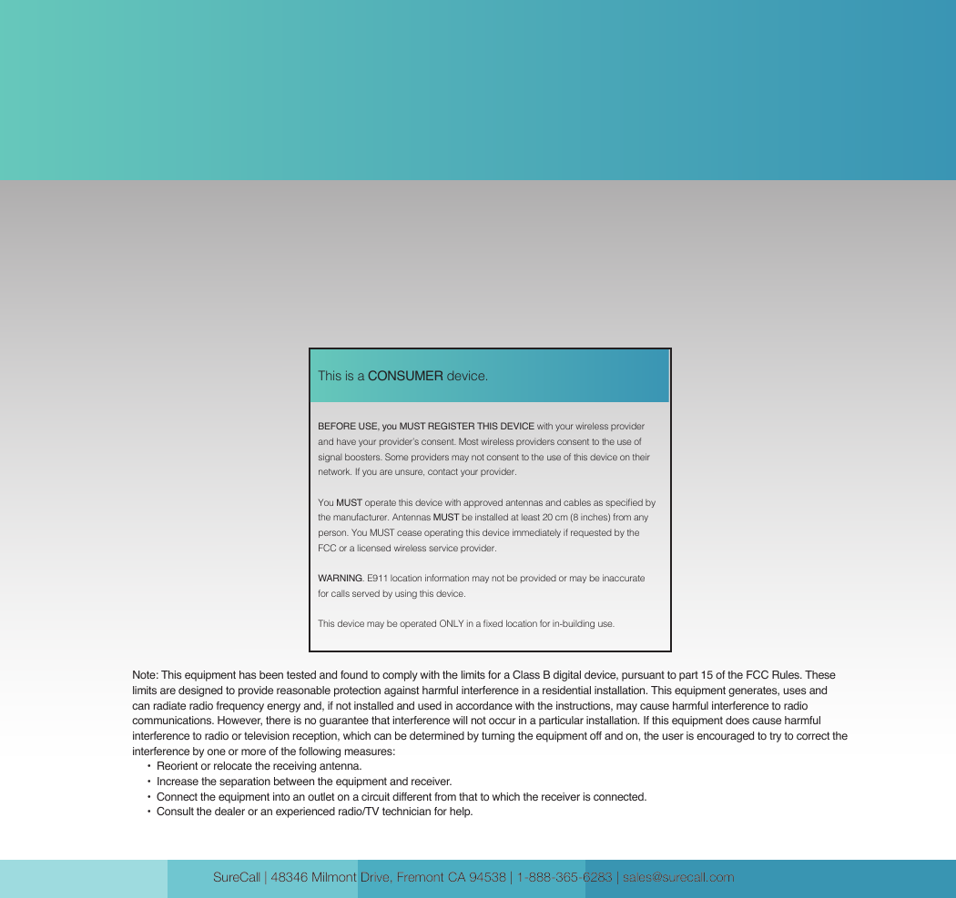 SureCall | 48346 Milmont Drive, Fremont CA 94538 | 1-888-365-6283 | sales@surecall.com SureCall | 48346 Milmont Drive, Fremont CA 94538 | 1-888-365-6283 | sales@surecall.comBEFORE USE, you MUST REGISTER THIS DEVICE with your wireless provider and have your provider’s consent. Most wireless providers consent to the use of signal boosters. Some providers may not consent to the use of this device on their network. If you are unsure, contact your provider.You MUST operate this device with approved antennas and cables as specied by the manufacturer. Antennas MUST be installed at least 20 cm (8 inches) from any person. You MUST cease operating this device immediately if requested by the FCC or a licensed wireless service provider.WARNING. E911 location information may not be provided or may be inaccurate for calls served by using this device.This device may be operated ONLY in a xed location for in-building use.This is a CONSUMER device.Note: This equipment has been tested and found to comply with the limits for a Class B digital device, pursuant to part 15 of the FCC Rules. These limits are designed to provide reasonable protection against harmful interference in a residential installation. This equipment generates, uses and can radiate radio frequency energy and, if not installed and used in accordance with the instructions, may cause harmful interference to radio communications. However, there is no guarantee that interference will not occur in a particular installation. If this equipment does cause harmful interference to radio or television reception, which can be determined by turning the equipment off and on, the user is encouraged to try to correct the interference by one or more of the following measures:        •  Reorient or relocate the receiving antenna.              •  Increase the separation between the equipment and receiver.                               •   Conn e ct the  equ ipme nt i nto  an  out let  on a ci rcu it diff ere nt f rom  th a t to wh ich  th e  re ceiv er i s conn e cte d .                                                                                                                    •  Consult the dealer or an experienced radio/TV technician for help.