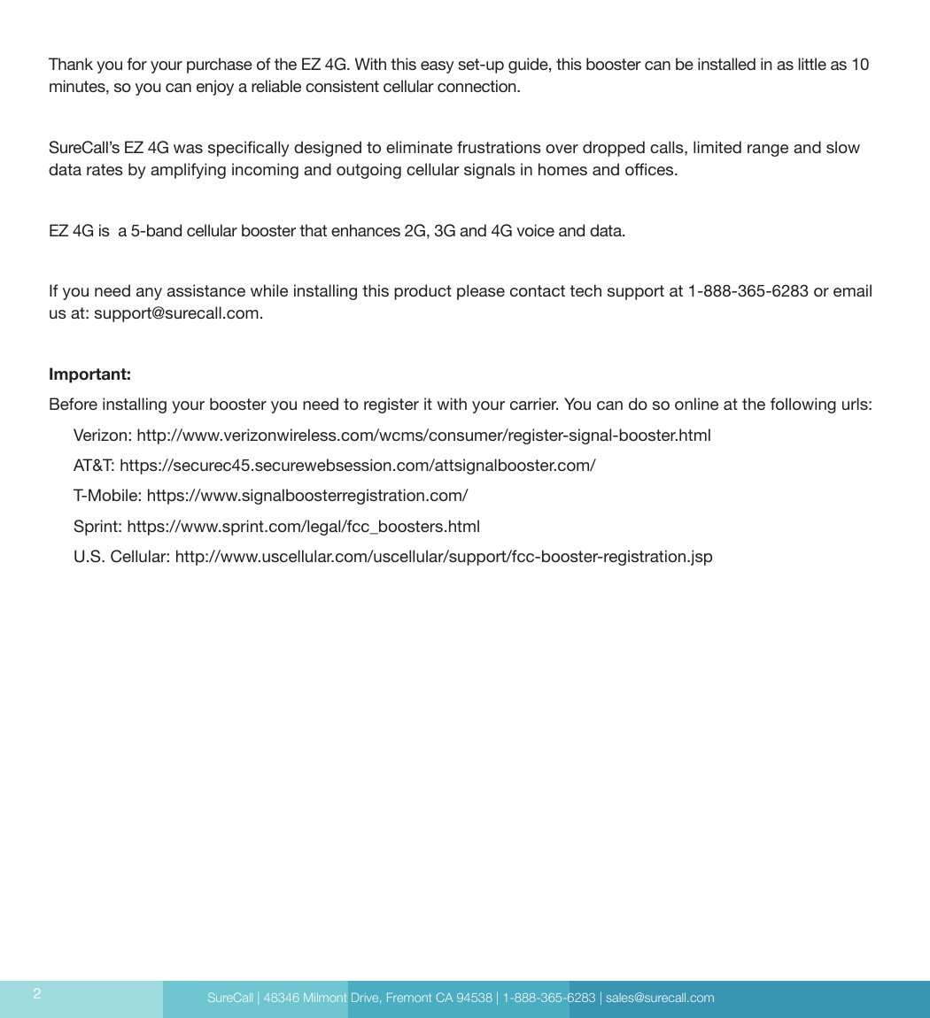 SureCall | 48346 Milmont Drive, Fremont CA 94538 | 1-888-365-6283 | sales@surecall.com2Thank you for your purchase of the EZ 4G. With this easy set-up guide, this booster can be installed in as little as 10 minutes, so you can enjoy a reliable consistent cellular connection.SureCall’s EZ 4G was specically designed to eliminate frustrations over dropped calls, limited range and slow data rates by amplifying incoming and outgoing cellular signals in homes and oces. EZ 4G is  a 5-band cellular booster that enhances 2G, 3G and 4G voice and data.If you need any assistance while installing this product please contact tech support at 1-888-365-6283 or email us at: support@surecall.com.Important:Before installing your booster you need to register it with your carrier. You can do so online at the following urls:Verizon: http://www.verizonwireless.com/wcms/consumer/register-signal-booster.htmlAT&amp;T: https://securec45.securewebsession.com/attsignalbooster.com/T-Mobile: https://www.signalboosterregistration.com/Sprint: https://www.sprint.com/legal/fcc_boosters.htmlU.S. Cellular: http://www.uscellular.com/uscellular/support/fcc-booster-registration.jsp