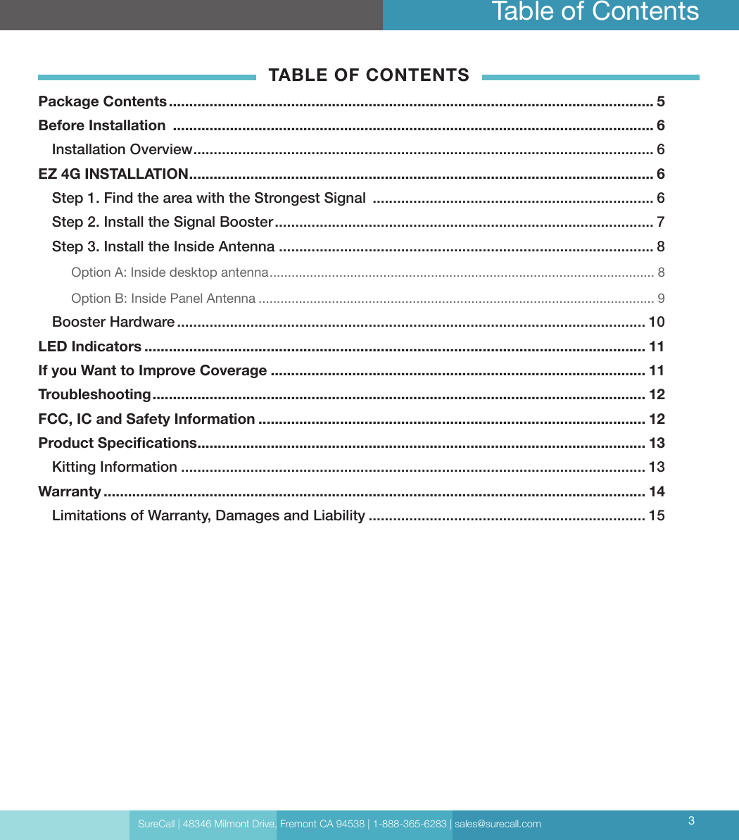 Table of ContentsTABLE OF CONTENTSPackage Contents ....................................................................................................................... 5Before Installation  ...................................................................................................................... 6Installation Overview ................................................................................................................. 6EZ 4G INSTALLATION .................................................................................................................. 6Step 1.  Find the area with the Strongest Signal  ..................................................................... 6Step 2. Install the Signal Booster ............................................................................................. 7Step 3. Install the Inside Antenna ............................................................................................ 8Option A: Inside desktop antenna ......................................................................................................... 8Option B: Inside Panel Antenna ............................................................................................................ 9Booster Hardware ................................................................................................................... 10LED Indicators ........................................................................................................................... 11If you Want to Improve Coverage ............................................................................................ 11Troubleshooting ......................................................................................................................... 12FCC, IC and Safety Information ............................................................................................... 12Product Specications .............................................................................................................. 13Kitting Information .................................................................................................................. 13Warranty ..................................................................................................................................... 14Limitations of Warranty, Damages and Liability .................................................................... 15SureCall | 48346 Milmont Drive, Fremont CA 94538 | 1-888-365-6283 | sales@surecall.com 3