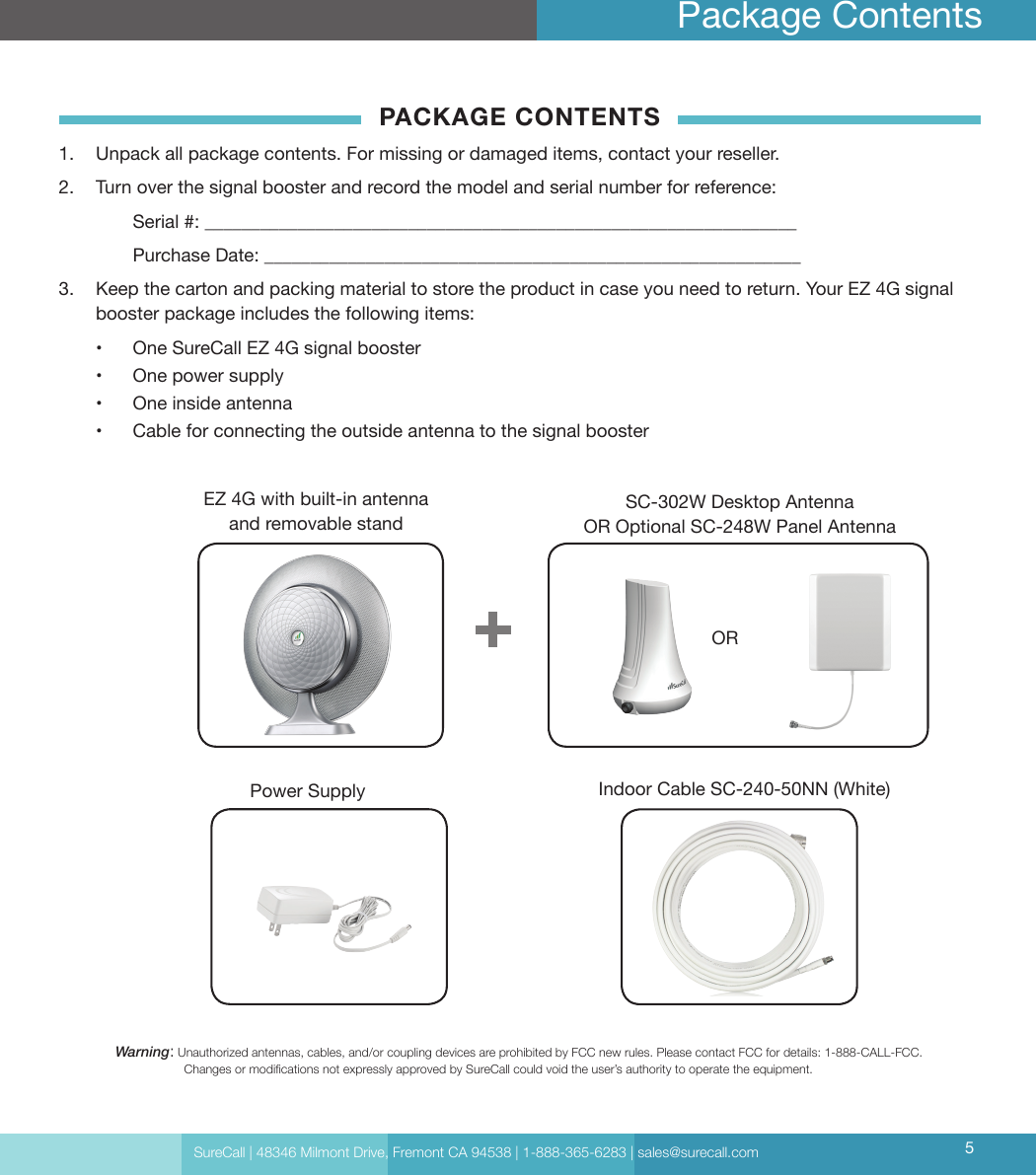 SureCall | 48346 Milmont Drive, Fremont CA 94538 | 1-888-365-6283 | sales@surecall.com 5Package ContentsWarning:   Unauthorized antennas, cables, and/or coupling devices are prohibited by FCC new rules. Please contact FCC for details: 1-888-CALL-FCC.                     Changes or modications not expressly approved by SureCall could void the user’s authority to operate the equipment.EZ 4G with built-in antenna and removable standIndoor Cable SC-240-50NN (White)SC-302W Desktop Antenna  OR Optional SC-248W Panel Antenna OR PACKAGE CONTENTS1.  Unpack all package contents. For missing or damaged items, contact your reseller.2.  Turn over the signal booster and record the model and serial number for reference:  Serial #: ________________________________________________________________   Purchase Date: __________________________________________________________ 3.  Keep the carton and packing material to store the product in case you need to return. Your EZ 4G signal booster package includes the following items:•  One SureCall EZ 4G signal booster•  One power supply•  One inside antenna•  Cable for connecting the outside antenna to the signal boosterPower Supply