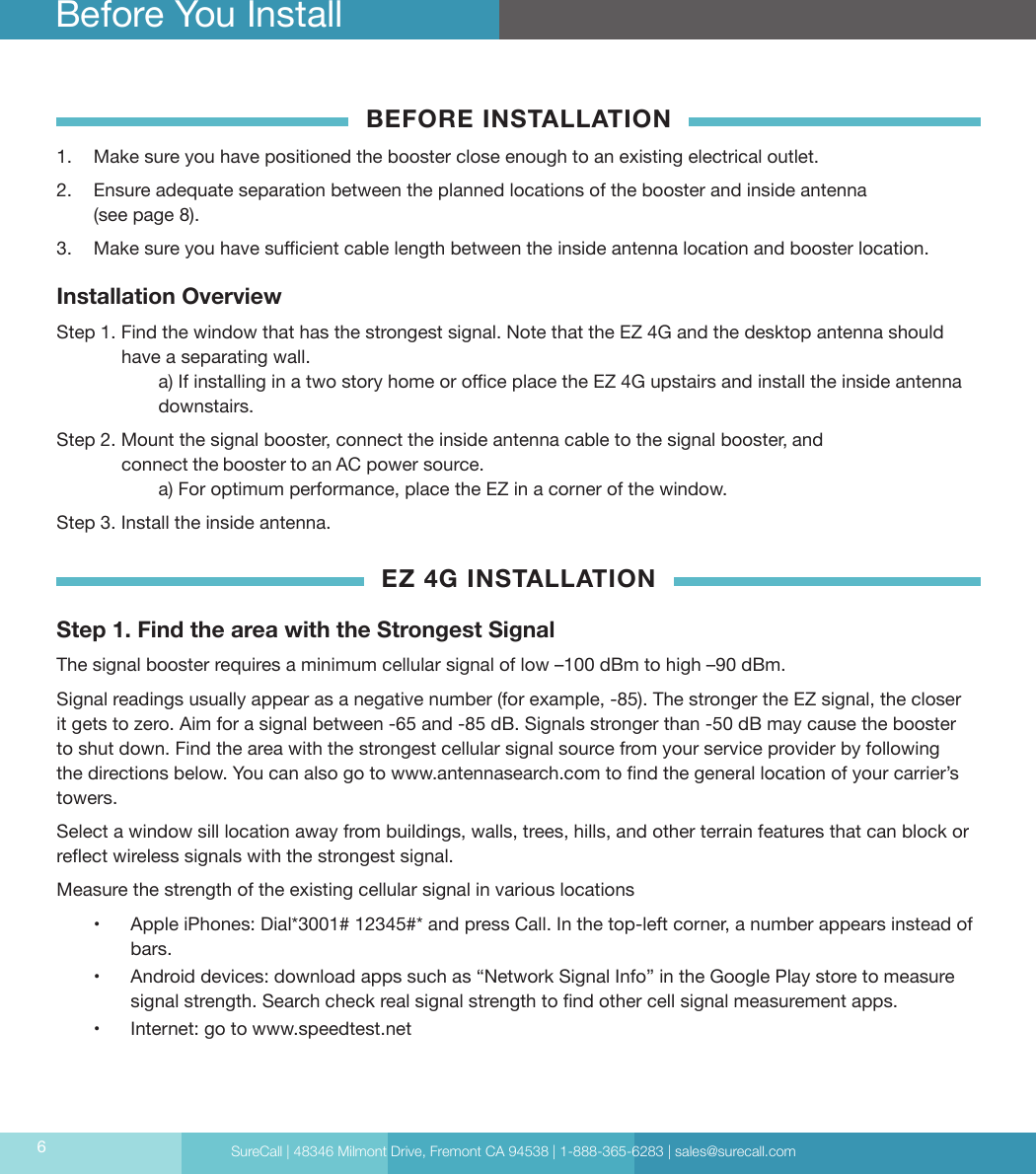 SureCall | 48346 Milmont Drive, Fremont CA 94538 | 1-888-365-6283 | sales@surecall.com6BEFORE INSTALLATION 1.  Make sure you have positioned the booster close enough to an existing electrical outlet.2.  Ensure adequate separation between the planned locations of the booster and inside antenna (see page 8).3.  Make sure you have sucient cable length between the inside antenna location and booster location.Installation OverviewStep 1. Find the window that has the strongest signal. Note that the EZ 4G and the desktop antenna should have a separating wall.   a) If installing in a two story home or oce place the EZ 4G upstairs and install the inside antenna  downstairs.Step 2. Mount the signal booster, connect the inside antenna cable to the signal booster, and                 connect the booster to an AC power source.  a) For optimum performance, place the EZ in a corner of the window.Step 3.  Install the inside antenna. EZ 4G INSTALLATIONStep 1.  Find the area with the Strongest Signal The signal booster requires a minimum cellular signal of low –100 dBm to high –90 dBm. Signal readings usually appear as a negative number (for example, -85). The stronger the EZ signal, the closer it gets to zero. Aim for a signal between -65 and -85 dB. Signals stronger than -50 dB may cause the booster to shut down. Find the area with the strongest cellular signal source from your service provider by following the directions below. You can also go to www.antennasearch.com to nd the general location of your carrier’s towers.Select a window sill location away from buildings, walls, trees, hills, and other terrain features that can block or reect wireless signals with the strongest signal. Measure the strength of the existing cellular signal in various locations •  Apple iPhones: Dial*3001# 12345#* and press Call. In the top-left corner, a number appears instead of bars.•  Android devices: download apps such as “Network Signal Info” in the Google Play store to measure signal strength. Search check real signal strength to nd other cell signal measurement apps.•  Internet: go to www.speedtest.netBefore You Install