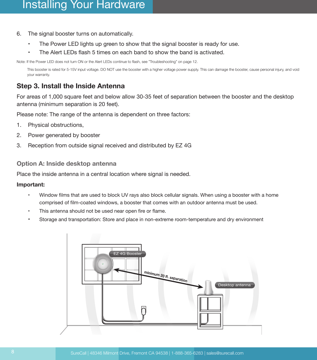 SureCall | 48346 Milmont Drive, Fremont CA 94538 | 1-888-365-6283 | sales@surecall.com86.  The signal booster turns on automatically.•  The Power LED lights up green to show that the signal booster is ready for use. •  The Alert LEDs ash 5 times on each band to show the band is activated.Note:   If the Power LED does not turn ON or the Alert LEDs continue to ash, see ”Troubleshooting” on page 12.           This booster is rated for 5-15V input voltage. DO NOT use the booster with a higher voltage power supply. This can damage the booster, cause personal injury, and void your warranty.Step 3. Install the Inside Antenna For areas of 1,000 square feet and below allow 30-35 feet of separation between the booster and the desktop antenna (minimum separation is 20 feet).Please note: The range of the antenna is dependent on three factors: 1.  Physical obstructions,2.  Power generated by booster 3.  Reception from outside signal received and distributed by EZ 4GOption A: Inside desktop antennaPlace the inside antenna in a central location where signal is needed. Important: •  Window lms that are used to block UV rays also block cellular signals. When using a booster with a home comprised of lm-coated windows, a booster that comes with an outdoor antenna must be used.•  This antenna should not be used near open re or ame.•   Storage and transportation: Store and place in non-extreme room-temperature and dry environment Installing Your HardwareEZ 4G BoosterDesktop antennaminimum 20 ft. separation