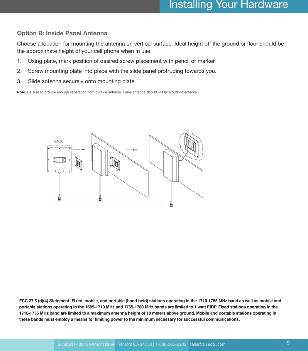 SureCall | 48346 Milmont Drive, Fremont CA 94538 | 1-888-365-6283 | sales@surecall.com 9Installing Your HardwareFCC 27.5 (d)(4) Statement: Fixed, mobile, and portable (hand-held) stations operating in the 1710-1755 MHz band as well as mobile and portable stations operating in the 1695-1710 MHz and 1755-1780 MHz bands are limited to 1 watt EIRP. Fixed stations operating in the 1710-1755 MHz band are limited to a maximum antenna height of 10 meters above ground. Mobile and portable stations operating in these bands must employ a means for limiting power to the minimum necessary for successful communications.Option B: Inside Panel AntennaChoose a location for mounting the antenna on vertical surface. Ideal height o the ground or oor should be the approximate height of your cell phone when in use.1.  Using plate, mark position of desired screw placement with pencil or marker.2.  Screw mounting plate into place with the slide panel protruding towards you.3.  Slide antenna securely onto mounting plate.Note: Be sure to provide enough separation from outside antenna. Panel antenna should not face outside antenna.