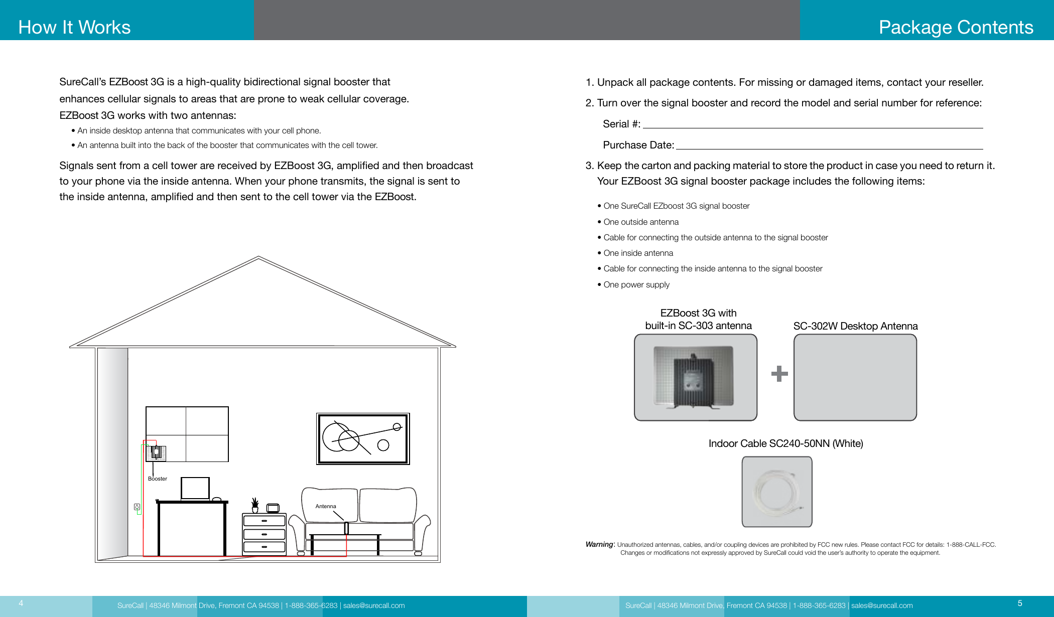 SureCall | 48346 Milmont Drive, Fremont CA 94538 | 1-888-365-6283 | sales@surecall.com SureCall | 48346 Milmont Drive, Fremont CA 94538 | 1-888-365-6283 | sales@surecall.com 54How It WorksSureCall’s EZBoost 3G is a high-quality bidirectional signal booster that  enhances cellular signals to areas that are prone to weak cellular coverage.EZBoost 3G works with two antennas:     • An inside desktop antenna that communicates with your cell phone.     • An antenna built into the back of the booster that communicates with the cell tower. Signals sent from a cell tower are received by EZBoost 3G, amplied and then broadcast to your phone via the inside antenna. When your phone transmits, the signal is sent to the inside antenna, amplied and then sent to the cell tower via the EZBoost.Package Contents1. Unpack all package contents. For missing or damaged items, contact your reseller.2. Turn over the signal booster and record the model and serial number for reference:      Serial #:          Purchase Date:  3.      Keep the carton and packing material to store the product in case you need to return it.    Your EZBoost 3G signal booster package includes the following items:     • One SureCall EZboost 3G signal booster     • One outside antenna     • Cable for connecting the outside antenna to the signal booster     • One inside antenna     • Cable for connecting the inside antenna to the signal booster     • One power supplyWarning:   Unauthorized antennas, cables, and/or coupling devices are prohibited by FCC new rules. Please contact FCC for details: 1-888-CALL-FCC.                     Changes or modications not expressly approved by SureCall could void the user’s authority to operate the equipment. EZBoost 3G with  built-in SC-303 antennaIndoor Cable SC240-50NN (White)SC-302W Desktop AntennaBoosterAntenna