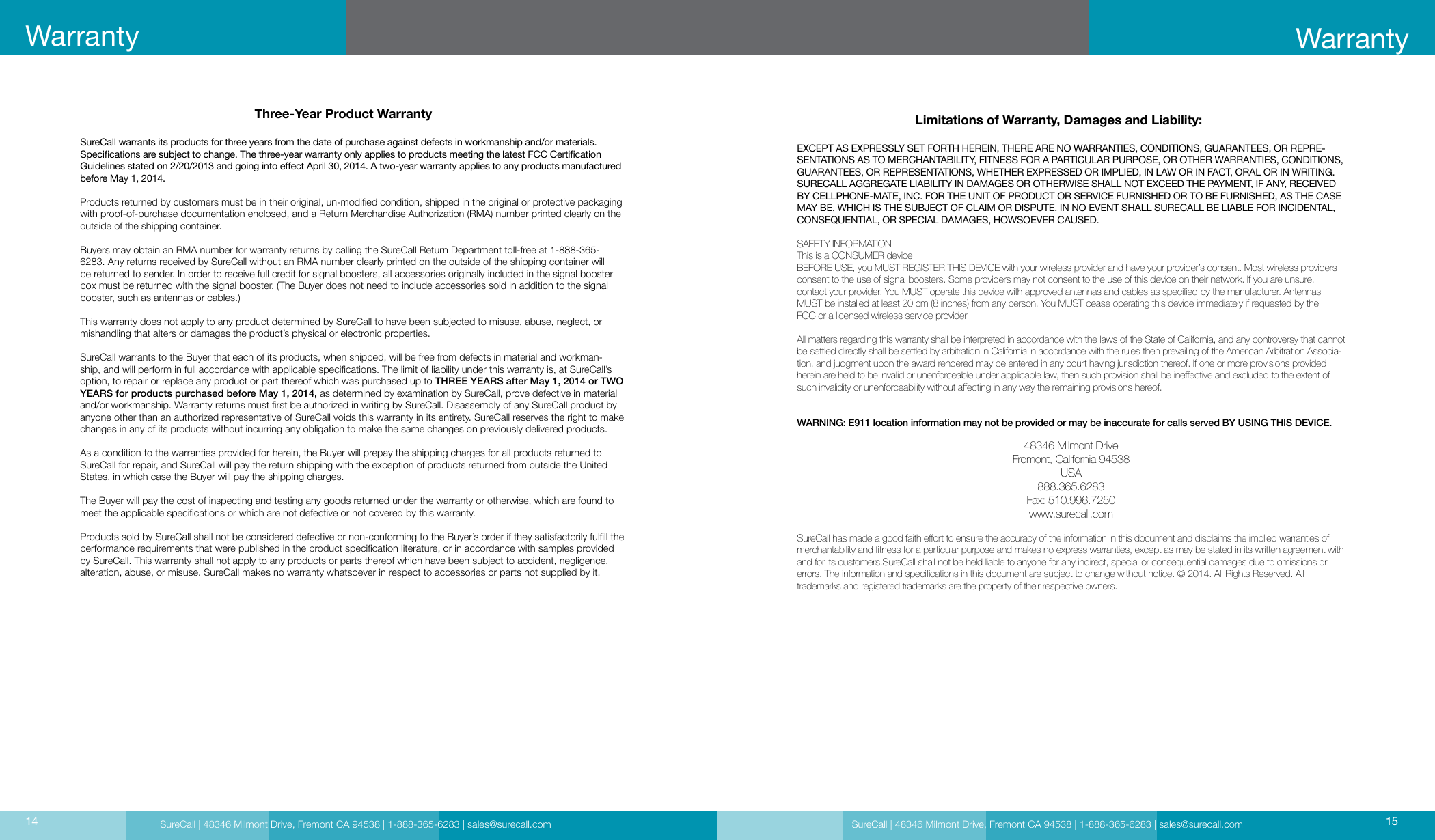 SureCall | 48346 Milmont Drive, Fremont CA 94538 | 1-888-365-6283 | sales@surecall.comThree-Year Product WarrantySureCall warrants its products for three years from the date of purchase against defects in workmanship and/or materials. Specications are subject to change. The three-year warranty only applies to products meeting the latest FCC Certication Guidelines stated on 2/20/2013 and going into eect April 30, 2014. A two-year warranty applies to any products manufactured before May 1, 2014.Products returned by customers must be in their original, un-modied condition, shipped in the original or protective packaging with proof-of-purchase documentation enclosed, and a Return Merchandise Authorization (RMA) number printed clearly on the outside of the shipping container. Buyers may obtain an RMA number for warranty returns by calling the SureCall Return Department toll-free at 1-888-365-6283. Any returns received by SureCall without an RMA number clearly printed on the outside of the shipping container will be returned to sender. In order to receive full credit for signal boosters, all accessories originally included in the signal booster box must be returned with the signal booster. (The Buyer does not need to include accessories sold in addition to the signal booster, such as antennas or cables.) This warranty does not apply to any product determined by SureCall to have been subjected to misuse, abuse, neglect, or mishandling that alters or damages the product’s physical or electronic properties.SureCall warrants to the Buyer that each of its products, when shipped, will be free from defects in material and workman-ship, and will perform in full accordance with applicable specications. The limit of liability under this warranty is, at SureCall’s option, to repair or replace any product or part thereof which was purchased up to THREE YEARS after May 1, 2014 or TWO YEARS for products purchased before May 1, 2014, as determined by examination by SureCall, prove defective in material and/or workmanship. Warranty returns must rst be authorized in writing by SureCall. Disassembly of any SureCall product by anyone other than an authorized representative of SureCall voids this warranty in its entirety. SureCall reserves the right to make changes in any of its products without incurring any obligation to make the same changes on previously delivered products. As a condition to the warranties provided for herein, the Buyer will prepay the shipping charges for all products returned to SureCall for repair, and SureCall will pay the return shipping with the exception of products returned from outside the United States, in which case the Buyer will pay the shipping charges. The Buyer will pay the cost of inspecting and testing any goods returned under the warranty or otherwise, which are found to meet the applicable specications or which are not defective or not covered by this warranty. Products sold by SureCall shall not be considered defective or non-conforming to the Buyer’s order if they satisfactorily fulll the performance requirements that were published in the product specication literature, or in accordance with samples provided by SureCall. This warranty shall not apply to any products or parts thereof which have been subject to accident, negligence, alteration, abuse, or misuse. SureCall makes no warranty whatsoever in respect to accessories or parts not supplied by it.Limitations of Warranty, Damages and Liability:EXCEPT AS EXPRESSLY SET FORTH HEREIN, THERE ARE NO WARRANTIES, CONDITIONS, GUARANTEES, OR REPRE-SENTATIONS AS TO MERCHANTABILITY, FITNESS FOR A PARTICULAR PURPOSE, OR OTHER WARRANTIES, CONDITIONS, GUARANTEES, OR REPRESENTATIONS, WHETHER EXPRESSED OR IMPLIED, IN LAW OR IN FACT, ORAL OR IN WRITING.SURECALL AGGREGATE LIABILITY IN DAMAGES OR OTHERWISE SHALL NOT EXCEED THE PAYMENT, IF ANY, RECEIVED BY CELLPHONE-MATE, INC. FOR THE UNIT OF PRODUCT OR SERVICE FURNISHED OR TO BE FURNISHED, AS THE CASE MAY BE, WHICH IS THE SUBJECT OF CLAIM OR DISPUTE. IN NO EVENT SHALL SURECALL BE LIABLE FOR INCIDENTAL, CONSEQUENTIAL, OR SPECIAL DAMAGES, HOWSOEVER CAUSED. SAFETY INFORMATIONThis is a CONSUMER device.BEFORE USE, you MUST REGISTER THIS DEVICE with your wireless provider and have your provider’s consent. Most wireless providers consent to the use of signal boosters. Some providers may not consent to the use of this device on their network. If you are unsure,  contact your provider. You MUST operate this device with approved antennas and cables as specied by the manufacturer. Antennas MUST be installed at least 20 cm (8 inches) from any person. You MUST cease operating this device immediately if requested by the  FCC or a licensed wireless service provider.All matters regarding this warranty shall be interpreted in accordance with the laws of the State of California, and any controversy that cannot be settled directly shall be settled by arbitration in California in accordance with the rules then prevailing of the American Arbitration Associa-tion, and judgment upon the award rendered may be entered in any court having jurisdiction thereof. If one or more provisions provided herein are held to be invalid or unenforceable under applicable law, then such provision shall be ineective and excluded to the extent of such invalidity or unenforceability without aecting in any way the remaining provisions hereof.WARNING: E911 location information may not be provided or may be inaccurate for calls served BY USING THIS DEVICE.48346 Milmont DriveFremont, California 94538USA888.365.6283Fax: 510.996.7250www.surecall.comSureCall has made a good faith eort to ensure the accuracy of the information in this document and disclaims the implied warranties of merchantability and tness for a particular purpose and makes no express warranties, except as may be stated in its written agreement with and for its customers.SureCall shall not be held liable to anyone for any indirect, special or consequential damages due to omissions or  errors. The information and specications in this document are subject to change without notice. © 2014. All Rights Reserved. All  trademarks and registered trademarks are the property of their respective owners.SureCall | 48346 Milmont Drive, Fremont CA 94538 | 1-888-365-6283 | sales@surecall.com 1514Warranty Warranty